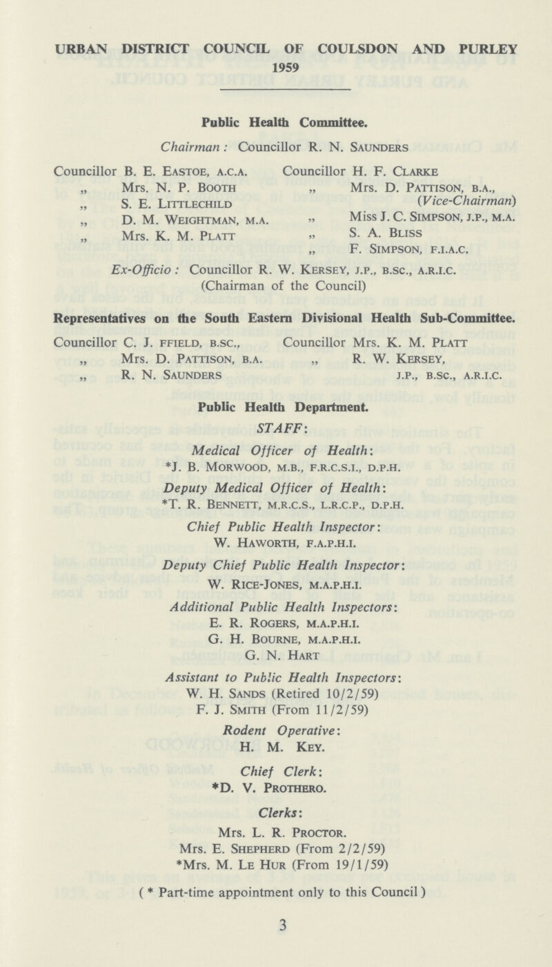 URBAN DISTRICT COUNCIL OF COULSDON AND PURLEY 1959 Public Health Committee. Chairman: Councillor R. N. Saunders Councillor B. E. Eastoe, a.c.a. „ Mrs. N. P. Booth „ S. E. Littlechild „ D. M. Weightman, m.a. „ Mrs. K. M. Platt Councillor H. F. Clarke „ Mrs. D. Pattison, b.a., (Vice-Chairman) „ Miss J. C. Simpson, j.p., m.a. „ S. A. Bliss „ F. Simpson, f.i.a.c. Ex-Officio: Councillor R. W. Kersey, j.p., b.sc., a.r.i.c. (Chairman of the Council) Representatives on the South Eastern Divisional Health Sub-Committee. Councillor C. J. ffield, b.sc., „ Mrs. D. Pattison, b.a. „ R. N. Saunders Councillor Mrs. K. M. Platt „ R. W. Kersey, j.p., b.sc., a.r.i.c. Public Health Department. STAFF: Medical Officer of Health: *J. B. morwood, m.b., f.r.c.s.i., d.p.h. Deputy Medical Officer of Health: *T. R. Bennett, m.r.c.s., l.r.c.p., d.p.h. Chief Public Health Inspector: W. Haworth, f.a.p.h.i. Deputy Chief Public Health Inspector'. W. Rice-Jones, m.a.p.h.i. Additional Public Health Inspectors: E. R. Rogers, m.a.p.h.i. G. H. Bourne, m.a.p.h.i. G. N. Hart Assistant to Public Health Inspectors: W. H. Sands (Retired 10/2/59) F. J. Smith (From 11/2/59) Rodent Operative: H. M. Key. Chief Clerk: *D. v. Prothero. Clerks: Mrs. L. R. Proctor. Mrs. E. Shepherd (From 2/2/59) *Mrs. M. Le Hur (From 19/1/59) ( *Part-time appointment only to this Council) 3