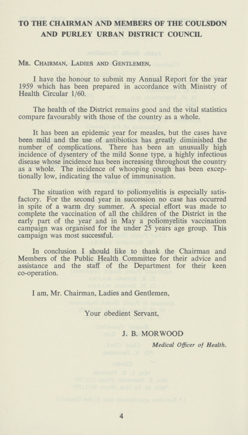 TO THE CHAIRMAN AND MEMBERS OF THE COULSDON AND PURLEY URBAN DISTRICT COUNCIL Mr. Chairman, Ladies and Gentlemen, I have the honour to submit my Annual Report for the year 1959 which has been prepared in accordance with Ministry of Health Circular 1/60. The health of the District remains good and the vital statistics compare favourably with those of the country as a whole. It has been an epidemic year for measles, but the cases have been mild and the use of antibiotics has greatly diminished the number of complications. There has been an unusually high incidence of dysentery of the mild Sonne type, a highly infectious disease whose incidence has been increasing throughout the country as a whole. The incidence of whooping cough has been excep tionally low, indicating the value of immunisation. The situation with regard to poliomyelitis is especially satis factory. For the second year in succession no case has occurred in spite of a warm dry summer. A special effort was made to complete the vaccination of all the children of the District in the early part of the year and in May a poliomyelitis vaccination campaign was organised for the under 25 years age group. This campaign was most successful. In conclusion I should like to thank the Chairman and Members of the Public Health Committee for their advice and assistance and the staff of the Department for their keen co-operation. I am, Mr. Chairman, Ladies and Gentlemen, Your obedient Servant, J. B. MORWOOD Medical Officer of Health. 4