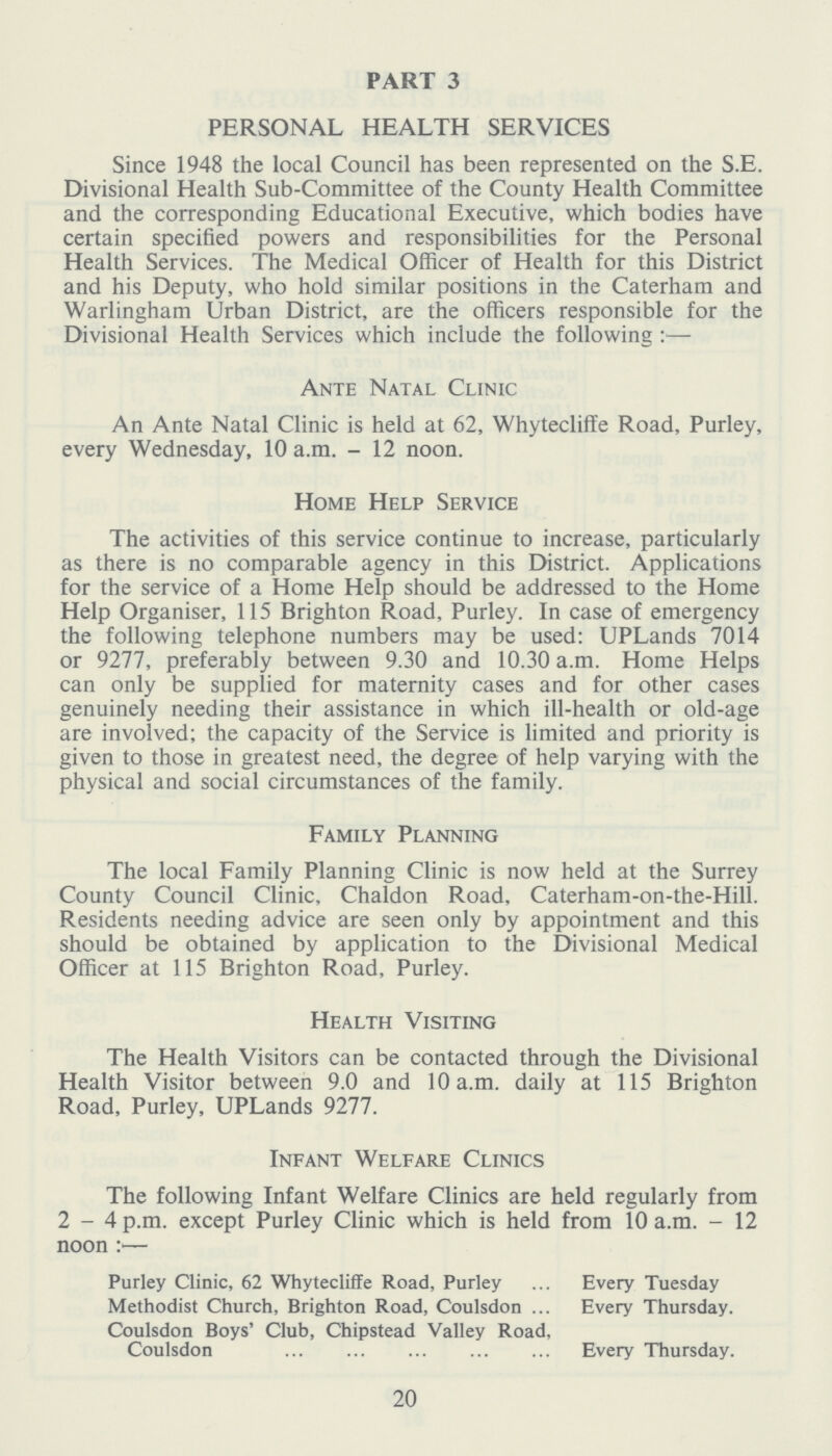 PART 3 PERSONAL HEALTH SERVICES Since 1948 the local Council has been represented on the S.E. Divisional Health Sub-Committee of the County Health Committee and the corresponding Educational Executive, which bodies have certain specified powers and responsibilities for the Personal Health Services. The Medical Officer of Health for this District and his Deputy, who hold similar positions in the Caterham and Warlingham Urban District, are the officers responsible for the Divisional Health Services which include the following :— Ante Natal Clinic An Ante Natal Clinic is held at 62, Whytecliffe Road, Purley, every Wednesday, 10 a.m. 12 noon. Home Help Service The activities of this service continue to increase, particularly as there is no comparable agency in this District. Applications for the service of a Home Help should be addressed to the Home Help Organiser, 115 Brighton Road, Purley. In case of emergency the following telephone numbers may be used: UPLands 7014 or 9277, preferably between 9.30 and 10.30 a.m. Home Helps can only be supplied for maternity cases and for other cases genuinely needing their assistance in which ill-health or old-age are involved; the capacity of the Service is limited and priority is given to those in greatest need, the degree of help varying with the physical and social circumstances of the family. Family Planning The local Family Planning Clinic is now held at the Surrey County Council Clinic, Chaldon Road, Caterham-on-the-Hill. Residents needing advice are seen only by appointment and this should be obtained by application to the Divisional Medical Officer at 115 Brighton Road, Purley. Health Visiting The Health Visitors can be contacted through the Divisional Health Visitor between 9.0 and 10 a.m. daily at 115 Brighton Road, Purley, UPLands 9277. Infant Welfare Clinics The following Infant Welfare Clinics are held regularly from 2-4 p.m. except Purley Clinic which is held from 10 a.m. - 12 noon :— Purley Clinic, 62 Whytecliffe Road, Purley Methodist Church, Brighton Road, Coulsdon Coulsdon Boys' Club, Chipstead Valley Road, Coulsdon Every Tuesday Every Thursday. Every Thursday. 20