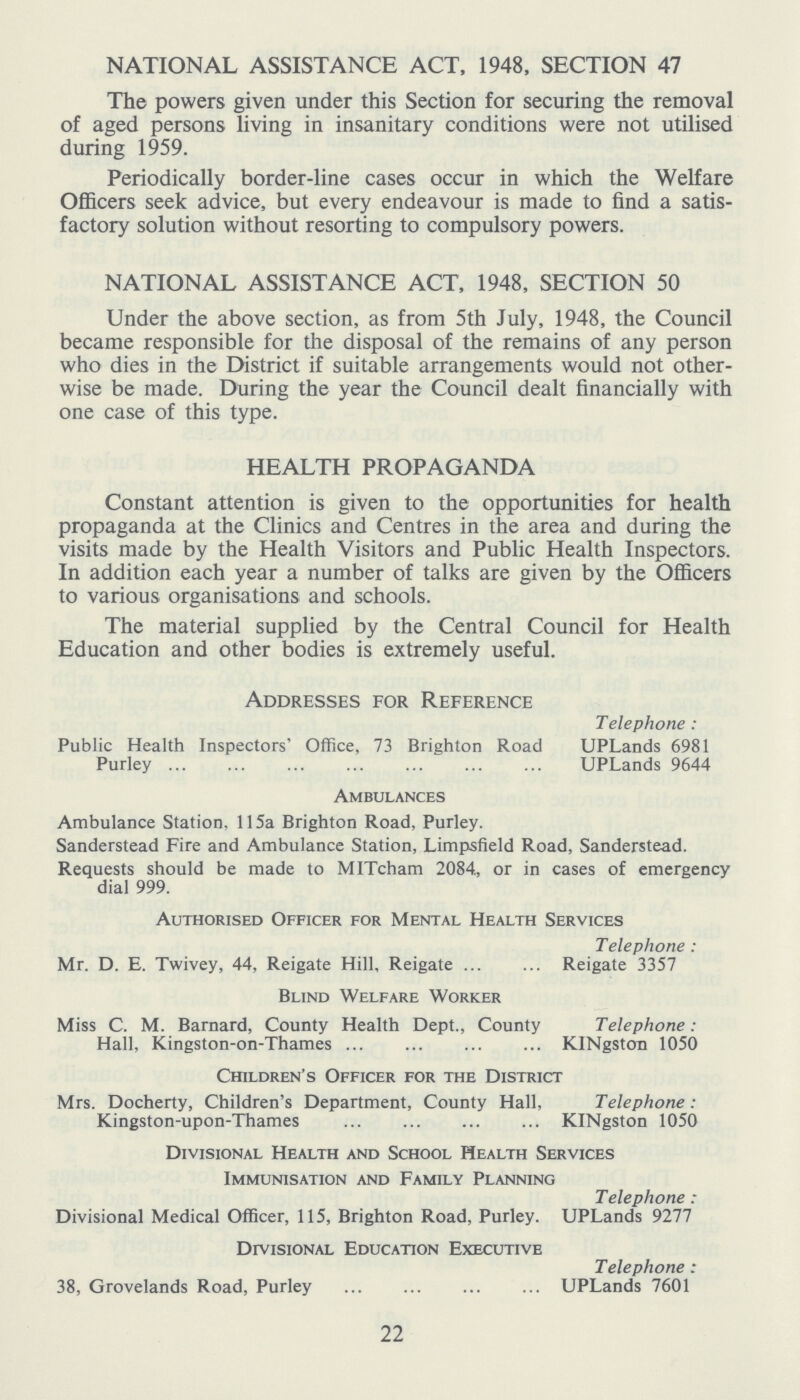 NATIONAL ASSISTANCE ACT, 1948, SECTION 47 The powers given under this Section for securing the removal of aged persons living in insanitary conditions were not utilised during 1959. Periodically border-line cases occur in which the Welfare Officers seek advice, but every endeavour is made to find a satis factory solution without resorting to compulsory powers. NATIONAL ASSISTANCE ACT, 1948, SECTION 50 Under the above section, as from 5th July, 1948, the Council became responsible for the disposal of the remains of any person who dies in the District if suitable arrangements would not other wise be made. During the year the Council dealt financially with one case of this type. HEALTH PROPAGANDA Constant attention is given to the opportunities for health propaganda at the Clinics and Centres in the area and during the visits made by the Health Visitors and Public Health Inspectors. In addition each year a number of talks are given by the Officers to various organisations and schools. The material supplied by the Central Council for Health Education and other bodies is extremely useful. Addresses for Reference Public Health Inspectors' Office, 73 Brighton Road Purley Telephone : UPLands 6981 UPLands 9644 Ambulances Ambulance Station, 115a Brighton Road, Purley. Sanderstead Fire and Ambulance Station, Limpsfield Road, Sanderstead. Requests should be made to MITcham 2084,, or in cases of emergency dial 999. Authorised Officer for Mental Health Services Mr. D. E. Twivey, 44, Reigate Hill, Reigate Telephone : Reigate 3357 Blind Welfare Worker Miss C. M. Barnard, County Health Dept., County Hall, Kingston-on-Thames Telephone : KINgston 1050 Children's Officer for the District Mrs. Docherty, Children's Department, County Hall, Kingston-upon-Thames Telephone : KINgston 1050 Divisional Health and School Health Services Immunisation and Family Planning Divisional Medical Officer, 115, Brighton Road, Purley. Telephone : UPLands 9277 Divisional Education Executive 38, Grovelands Road, Purley Telephone : UPLands 7601 22