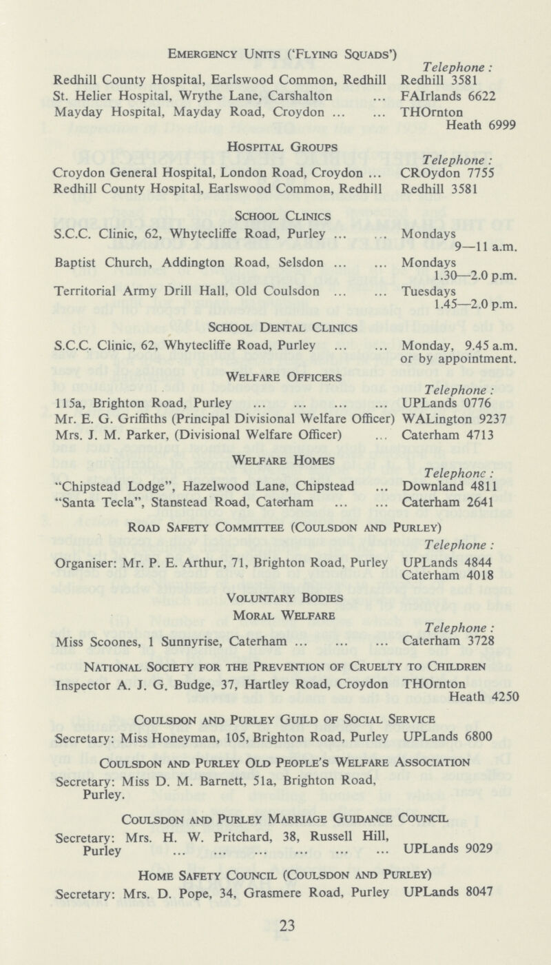 Emergency Units ('Flying Squads') Redhill County Hospital, Earlswood Common, Redhill St. Helier Hospital, Wrythe Lane, Carshalton Mayday Hospital, Mayday Road, Croydon Telephone : Redhill 3581 FAirlands 6622 THOrnton Heath 6999 Hospital Groups Croydon General Hospital, London Road, Croydon Redhill County Hospital, Earlswood Common, Redhill Telephone : CROydon 7755 Redhill 3581 School Clinics S.C.C. Clinic, 62, Whytecliffe Road, Purley Baptist Church, Addington Road, Selsdon Territorial Army Drill Hall, Old Coulsdon Mondays 9—11 a.m. Mondays 1.30—2.0 p.m. Tuesdays 1.45—2.0 p.m. School Dental Clinics S.C.C. Clinic, 62, Whytecliffe Road, Purley Monday, 9.45 a.m. or by appointment. Welfare Officers 115a, Brighton Road, Purley Mr. E. G. Griffiths (Principal Divisional Welfare Officer) Mrs. J. M. Parker, (Divisional Welfare Officer) Telephone: UPLands 0776 WALington 9237 Caterham 4713 Welfare Homes Chipstead Lodge, Hazelwood Lane, Chipstead Santa Tecla, Stanstead Road, Caterham Telephone: Downland 4811 Caterham 2641 Road Safety Committee (Coulsdon and Purley) Organiser: Mr. P. E. Arthur, 71, Brighton Road, Purley Telephone : UPLands 4844 Caterham 4018 Voluntary Bodies Moral Welfare Miss Scoones, 1 Sunnyrise, Caterham Telephone : Caterham 3728 National Society for the Prevention of Cruelty to Children Inspector A. J. G. Budge, 37, Hartley Road, Croydon THOrnton Heath 4250 Coulsdon and Purley Guild of Social Service Secretary: Miss Honeyman, 105, Brighton Road, Purley UPLands 6800 Coulsdon and Purley Old People's Welfare Association Secretary: Miss D. M. Barnett, 51a, Brighton Road, Purley. Coulsdon and Purley Marriage Guidance Council Secretary: Mrs. H. W. Pritchard, 38, Russell Hill, Purley UPLands 9029 Home Safety Council (Coulsdon and Purley) Secretary: Mrs. D. Pope, 34, Grasmere Road, Purley UPLands 8047 23