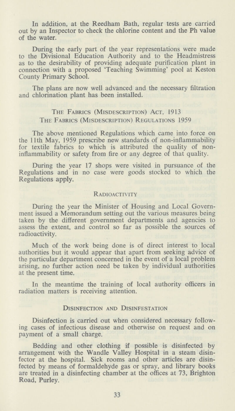 In addition, at the Reedham Bath, regular tests are carried out by an Inspector to check the chlorine content and the Ph value of the water. During the early part of the year representations were made to the Divisional Education Authority and to the Headmistress as to the desirability of providing adequate purification plant in connection with a proposed 'Teaching Swimming' pool at Keston County Primary School. The plans are now well advanced and the necessary filtration and chlorination plant has been installed. The Fabrics (Misdescription) Act, 1913 The Fabrics (Misdescription) Regulations 1959 The above mentioned Regulations which came into force on the 11th May, 1959 prescribe new standards of non-inflammability for textile fabrics to which is attributed the quality of non inflammability or safety from fire or any degree of that quality. During the year 17 shops were visited in pursuance of the Regulations and in no case were goods stocked to which the Regulations apply. Radioactivity During the year the Minister of Housing and Local Govern ment issued a Memorandum setting out the various measures being taken by the different government departments and agencies to assess the extent, and control so far as possible the sources of radioactivity. Much of the work being done is of direct interest to local authorities but it would appear that apart from seeking advice of the particular department concerned in the event of a local problem arising, no further action need be taken by individual authorities at the present time. In the meantime the training of local authority officers in radiation matters is receiving attention. Disinfection and Disinfestation Disinfection is carried out when considered necessary follow ing cases of infectious disease and otherwise on request and on payment of a small charge. Bedding and other clothing if possible is disinfected by arrangement with the Wandle Valley Hospital in a steam disin fector at the hospital. Sick rooms and other articles are disin fected by means of formaldehyde gas or spray, and library books are treated in a disinfecting chamber at the offices at 73, Brighton Road, Purley. 33