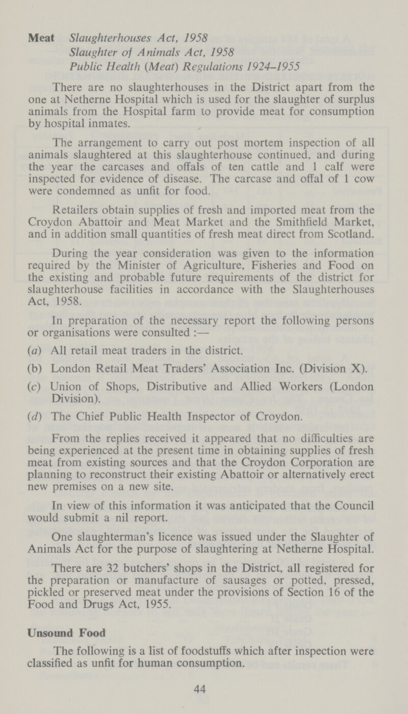 Meat Slaughterhouses Act, 1958 Slaughter of Animals Act, 1958 Public Health (Meat) Regulations 1924-1955 There are no slaughterhouses in the District apart from the one at Netherne Hospital which is used for the slaughter of surplus animals from the Hospital farm to provide meat for consumption by hospital inmates. The arrangement to carry out post mortem inspection of all animals slaughtered at this slaughterhouse continued, and during the year the carcases and offals of ten cattle and 1 calf were inspected for evidence of disease. The carcase and offal of 1 cow were condemned as unfit for food. Retailers obtain supplies of fresh and imported meat from the Croydon Abattoir and Meat Market and the Smithfteld Market, and in addition small quantities of fresh meat direct from Scotland. During the year consideration was given to the information required by the Minister of Agriculture, Fisheries and Food on the existing and probable future requirements of the district for slaughterhouse facilities in accordance with the Slaughterhouses Act, 1958. In preparation of the necessary report the following persons or organisations were consulted :— (a) All retail meat traders in the district. (b) London Retail Meat Traders' Association Inc. (Division X). (c) Union of Shops, Distributive and Allied Workers (London Division). (d) The Chief Public Health Inspector of Croydon. From the replies received it appeared that no difficulties are being experienced at the present time in obtaining supplies of fresh meat from existing sources and that the Croydon Corporation are planning to reconstruct their existing Abattoir or alternatively erect new premises on a new site. In view of this information it was anticipated that the Council would submit a nil report. One slaughterman's licence was issued under the Slaughter of Animals Act for the purpose of slaughtering at Netherne Hospital. There are 32 butchers' shops in the District, all registered for the preparation or manufacture of sausages or potted, pressed, pickled or preserved meat under the provisions of Section 16 of the Food and Drugs Act, 1955. Unsound Food The following is a list of foodstuffs which after inspection were classified as unfit for human consumption. 44