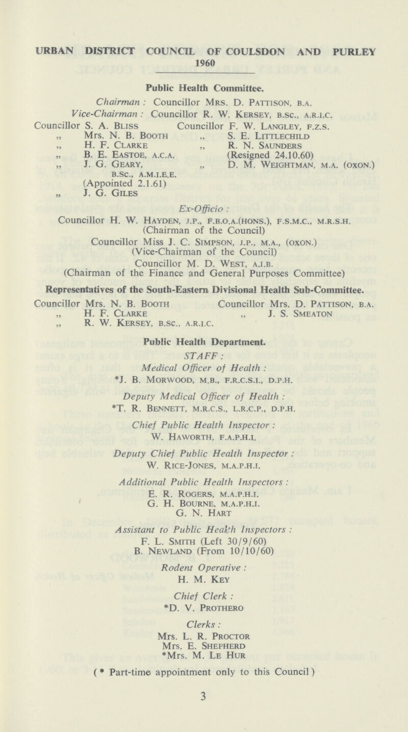 URBAN DISTRICT COUNCIL OF COULSDON AND PURLEY 1960 Public Health Committee. Chairman: Councillor Mrs. D. Pattison, b.a. Vice-Chairman: Councillor R. w. Kersey, b.sc., a.r.i.c. Councillor S. A. Bliss Councillor F. W. Langley, f.z.s. „ Mrs. N. B. Booth „ S. E. Littlechild „ H. F. Clarke „ R. N. Saunders „ B. E. Eastoe, a.c.a. (Resigned 24.10.60) „ J. G. Geary, „ D. M. Weightman, m.a. (oxon.) b.sc., a.m.i.e.e. (Appointed 2.1.61) „ J. G. Giles Ex-Officio: Councillor H. W. Hayden, j.p., f.b.o.a.(hons.), f.s.m.c., m.r.s.h. (Chairman of the Council) Councillor Miss J. C. Simpson, j.p., m.a., (oxon.) (Vice-Chairman of the Council) Councillor M. D. West, a.i.b. (Chairman of the Finance and General Purposes Committee) Representatives of the South-Eastern Divisional Health Sub-Committee. Councillor Mrs. N. B. Booth Councillor Mrs. D. Pattison, b.a. „ H. F. Clarke „ J. S. Smeaton „ R. W. Kersey, b.sc., a.r.i.c. Public Health Department. STAFF: Medical Officer of Health: *J. B. morwood, m.b., f.r.c.s.i., d.p.h. Deputy Medical Officer of Health : *T. R. Bennett, m.r.c.s., l.r.c.p., d.p.h. Chief Public Health Inspector: W. Haworth, f.a.p.h.i. Deputy Chief Public Health Inspector: W. Rice-Jones, m.a.p.h.i. Additional Public Health Inspectors: E. R. Rogers, m.a.p.h.i. G. H. Bourne, m.a.p.h.i. G. N. Hart Assistant to Public Health Inspectors: F. L. Smith (Left 30/9/60) B. Newland (From 10/10/60) Rodent Operative: H. M. Key Chief Clerk: *D. V. Prothero Clerks: Mrs. L. R. Proctor Mrs. E. Shepherd *Mrs. M. Le Hur (*Part-time appointment only to this Council) 3