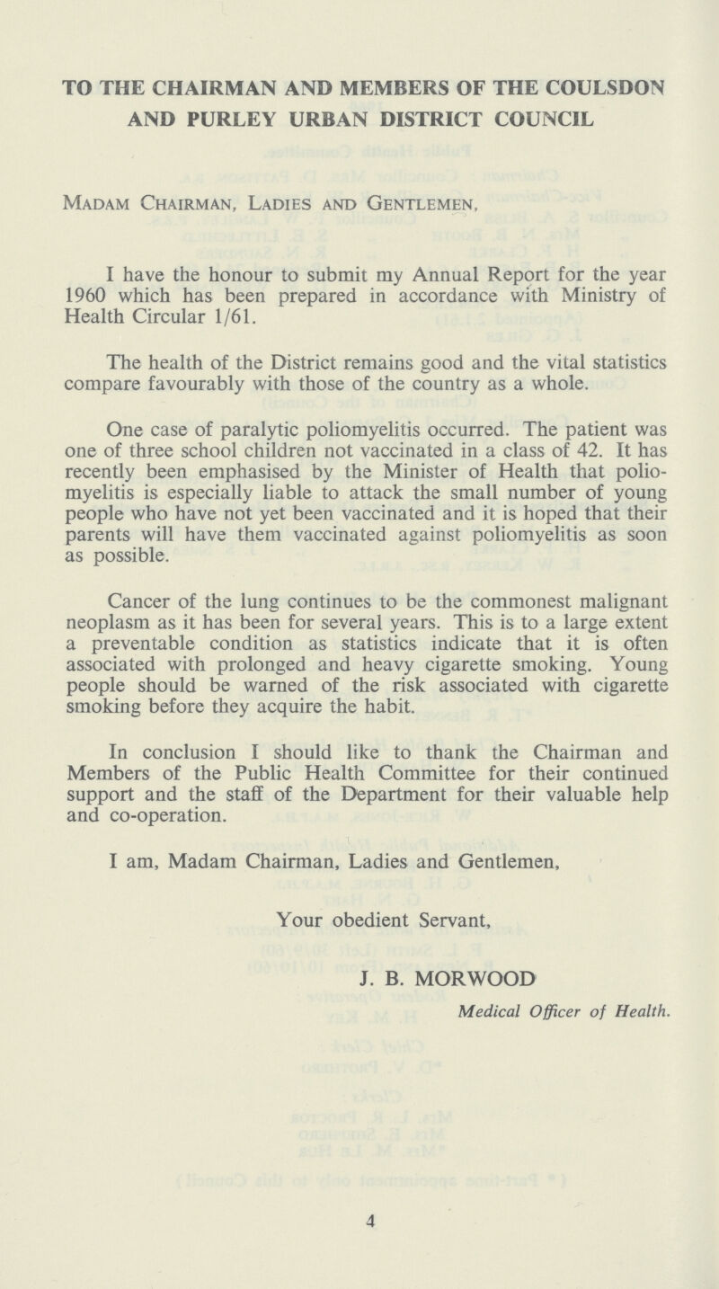 TO THE CHAIRMAN AND MEMBERS OF THE COULSDON AND PURLEY URBAN DISTRICT COUNCIL Madam Chairman, Ladies and Gentlemen, I have the honour to submit my Annual Report for the year 1960 which has been prepared in accordance with Ministry of Health Circular 1/61. The health of the District remains good and the vital statistics compare favourably with those of the country as a whole. One case of paralytic poliomyelitis occurred. The patient was one of three school children not vaccinated in a class of 42. It has recently been emphasised by the Minister of Health that polio myelitis is especially liable to attack the small number of young people who have not yet been vaccinated and it is hoped that their parents will have them vaccinated against poliomyelitis as soon as possible. Cancer of the lung continues to be the commonest malignant neoplasm as it has been for several years. This is to a large extent a preventable condition as statistics indicate that it is often associated with prolonged and heavy cigarette smoking. Young people should be warned of the risk associated with cigarette smoking before they acquire the habit. In conclusion I should like to thank the Chairman and Members of the Public Health Committee for their continued support and the staff of the Department for their valuable help and co-operation. I am, Madam Chairman, Ladies and Gentlemen, Your obedient Servant, J. B. MORWOOD Medical Officer of Health. 4