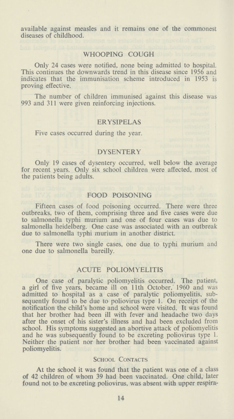 available against measles and it remains one of the commonest diseases of childhood. WHOOPING COUGH Only 24 cases were notified, none being admitted to hospital. This continues the downwards trend in this disease since 1956 and indicates that the immunisation scheme introduced in 1953 is proving effective. The number of children immunised against this disease was 993 and 311 were given reinforcing injections. ERYSIPELAS Five cases occurred during the year. DYSENTERY Only 19 cases of dysentery occurred, well below the average for recent years. Only six school children were affected, most of the patients being adults. FOOD POISONING Fifteen cases of food poisoning occurred. There were three outbreaks, two of them, comprising three and five cases were due to salmonella typhi murium and one of four cases was due to salmonella heidelberg. One case was associated with an outbreak due to salmonella typhi murium in another district. There were two single cases, one due to typhi murium and one due to salmonella bareilly. ACUTE POLIOMYELITIS One case of paralytic poliomyelitis occurred. The patient, a girl of five years, became ill on 11th October, 1960 and was admitted to hospital as a case of paralytic poliomyelitis, sub sequently found to be due to poliovirus type 1. On receipt of the notification the child's home and school were visited. It was found that her brother had been ill with fever and headache two days after the onset of his sister's illness and had been excluded from school. His symptoms suggested an abortive attack of poliomyelitis and he was subsequently found to be excreting poliovirus type 1. Neither the patient nor her brother had been vaccinated against poliomyelitis. School Contacts At the school it was found that the patient was one of a class of 42 children of whom 39 had been vaccinated. One child, later found not to be excreting poliovirus, was absent with upper respira¬ 14