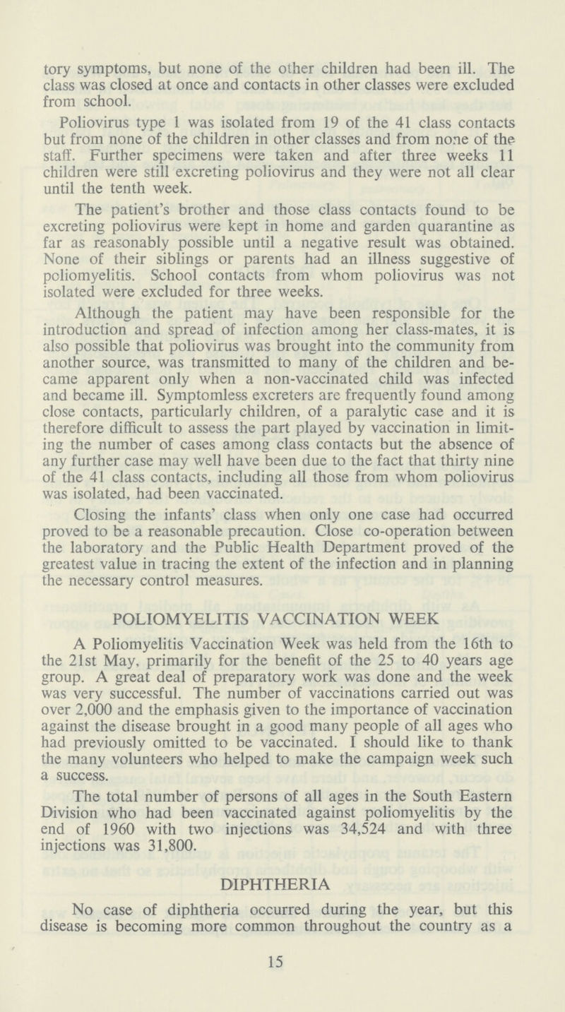 tory symptoms, but none of the other children had been ill. The class was closed at once and contacts in other classes were excluded from school. Poliovirus type 1 was isolated from 19 of the 41 class contacts but from none of the children in other classes and from none of the staff. Further specimens were taken and after three weeks 11 children were still excreting poliovirus and they were not all clear until the tenth week. The patient's brother and those class contacts found to be excreting poliovirus were kept in home and garden quarantine as far as reasonably possible until a negative result was obtained. None of their siblings or parents had an illness suggestive of poliomyelitis. School contacts from whom poliovirus was not isolated were excluded for three weeks. Although the patient may have been responsible for the introduction and spread of infection among her class-mates, it is also possible that poliovirus was brought into the community from another source, was transmitted to many of the children and be came apparent only when a non-vaccinated child was infected and became ill. Symptomless excreters are frequently found among close contacts, particularly children, of a paralytic case and it is therefore difficult to assess the part played by vaccination in limit ing the number of cases among class contacts but the absence of any further case may well have been due to the fact that thirty nine of the 41 class contacts, including all those from whom poliovirus was isolated, had been vaccinated. Closing the infants' class when only one case had occurred proved to be a reasonable precaution. Close co-operation between the laboratory and the Public Health Department proved of the greatest value in tracing the extent of the infection and in planning the necessary control measures. POLIOMYELITIS VACCINATION WEEK A Poliomyelitis Vaccination Week was held from the 16th to the 21st May, primarily for the benefit of the 25 to 40 years age group. A great deal of preparatory work was done and the week was very successful. The number of vaccinations carried out was over 2,000 and the emphasis given to the importance of vaccination against the disease brought in a good many people of all ages who had previously omitted to be vaccinated. I should like to thank the many volunteers who helped to make the campaign week such a success. The total number of persons of all ages in the South Eastern Division who had been vaccinated against poliomyelitis by the end of 1960 with two injections was 34,524 and with three injections was 31,800. DIPHTHERIA No case of diphtheria occurred during the year, but this disease is becoming more common throughout the country as a 15