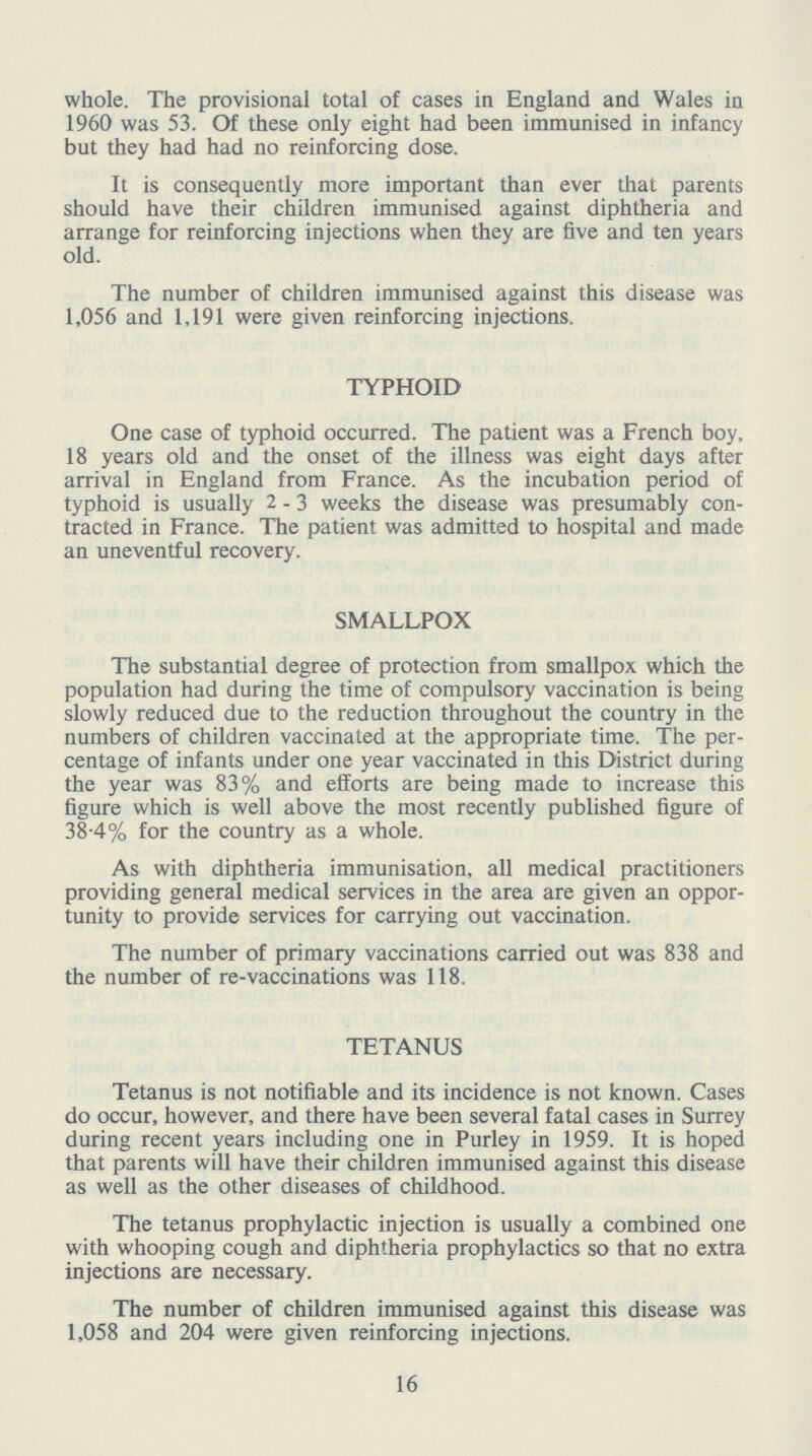 whole. The provisional total of cases in England and Wales in 1960 was 53. Of these only eight had been immunised in infancy but they had had no reinforcing dose. It is consequently more important than ever that parents should have their children immunised against diphtheria and arrange for reinforcing injections when they are five and ten years old. The number of children immunised against this disease was 1,056 and 1,191 were given reinforcing injections. TYPHOID One case of typhoid occurred. The patient was a French boy, 18 years old and the onset of the illness was eight days after arrival in England from France. As the incubation period of typhoid is usually 2-3 weeks the disease was presumably con tracted in France. The patient was admitted to hospital and made an uneventful recovery. SMALLPOX The substantial degree of protection from smallpox which the population had during the time of compulsory vaccination is being slowly reduced due to the reduction throughout the country in the numbers of children vaccinated at the appropriate time. The per centage of infants under one year vaccinated in this District during the year was 83% and efforts are being made to increase this figure which is well above the most recently published figure of 38.4% for the country as a whole. As with diphtheria immunisation, all medical practitioners providing general medical services in the area are given an oppor tunity to provide services for carrying out vaccination. The number of primary vaccinations carried out was 838 and the number of re-vaccinations was 118. TETANUS Tetanus is not notifiable and its incidence is not known. Cases do occur, however, and there have been several fatal cases in Surrey during recent years including one in Purley in 1959. It is hoped that parents will have their children immunised against this disease as well as the other diseases of childhood. The tetanus prophylactic injection is usually a combined one with whooping cough and diphtheria prophylactics so that no extra injections are necessary. The number of children immunised against this disease was 1,058 and 204 were given reinforcing injections. 16