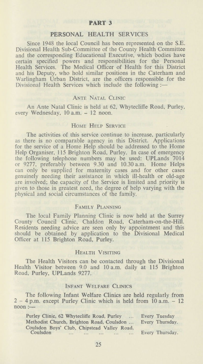 PART 3 PERSONAL HEALTH SERVICES Since 1948 the local Council has been represented on the S.E. Divisional Health Sub-Committee of the County Health Committee and the corresponding Educational Executive, which bodies have certain specified powers and responsibilities for the Personal Health Services. The Medical Officer of Health for this District and his Deputy, who hold similar positions in the Caterham and Warlingham Urban District, are the officers responsible for the Divisional Health Services which include the following:— Ante Natal Clinic An Ante Natal Clinic is held at 62, Whytecliffe Road, Purley, every Wednesday, 10 a.m. - 12 noon. Home Help Service The activities of this service continue to increase, particularly as there is no comparable agency in this District. Applications for the service of a Home Help should be addressed to the Home Help Organiser, 115 Brighton Road, Purley. In case of emergency the following telephone numbers may be used: UPLands 7014 or 9277, preferably between 9.30 and 10.30 a.m. Home Helps can only be supplied for maternity cases and for other cases genuinely needing their assistance in which ill-health or old-age are involved; the capacity of the Service is limited and priority is given to those in greatest need, the degree of help varying with the physical and social circumstances of the family. Family Planning The local Family Planning Clinic is now held at the Surrey County Council Clinic, Chaldon Road, Caterham-on-the-Hill. Residents needing advice are seen only by appointment and this should be obtained by application to the Divisional Medical Officer at 115 Brighton Road, Purley. Health Visiting The Health Visitors can be contacted through the Divisional Health Visitor between 9.0 and 10 a.m. daily at 115 Brighton Road, Purley, UPLands 9277. Infant Welfare Clinics The following Infant Welfare Clinics are held regularly from 2-4 p.m. except Purley Clinic which is held from 10 a.m. - 12 noon :•— Purley Clinic, 62 Whytecliffe Road, Purley Every Tuesday Methodist Church, Brighton Road, Coulsdon Every Thursday. Coulsdon Boys' Club, Chipstead Valley Road, Coulsdon Every Thursday. 25