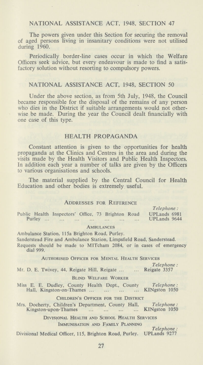 NATIONAL ASSISTANCE ACT, 1948, SECTION 47 The powers given under this Section for securing the removal of aged persons living in insanitary conditions were not utilised during 1960. Periodically border-line cases occur in which the Welfare Officers seek advice, but every endeavour is made to find a satis factory solution without resorting to compulsory powers. NATIONAL ASSISTANCE ACT, 1948, SECTION 50 Under the above section, as from 5th July, 1948, the Council became responsible for the disposal of the remains of any person who dies in the District if suitable arrangements would not other wise be made. During the year the Council dealt financially with one case of this type. HEALTH PROPAGANDA Constant attention is given to the opportunities for health propaganda at the Clinics and Centres in the area and during the visits made by the Health Visitors and Public Health Inspectors. In addition each year a number of talks are given by the Officers to various organisations and schools. The material supplied by the Central Council for Health Education and other bodies is extremely useful. Addresses for Reference Telephone: Public Health Inspectors' Office, 73 Brighton Road UPLands 6981 Purley UPLands 9644 Ambulances Ambulance Station, 115a Brighton Road, Purley. Sanderstead Fire and Ambulance Station, Limpsfield Road, Sanderstead. Requests should be made to MITcham 2084, or in cases of emergency dial 999. Authorised Officer for Mental Health Services Telephone: Mr. D. E. Twivey. 44. Reigate Hill. Reigate Reigate 3357 Blind Welfare Worker Miss E. E. Dudley, County Health Dept., County Telephone: Hall, Kingston-on-Thames KINgston 1050 Children's Officer for the District Mrs. Docherty, Children's Department, County Hall, Telephone: Kingston-upon-Thames KINgston 1050 Divisional Health and School Health Services Immunisation and Family Planning Telephone: Divisional Medical Officer, 115, Brighton Road, Purley. UPLands 9277 27