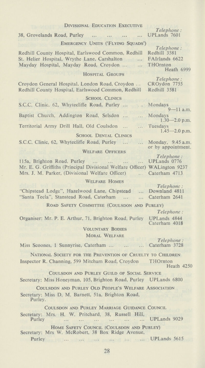 Divisional Education Executive Telephone: 38, Grovelands Road, Purley UPLands 7601 Emergency Units ('Flying Squads') Telephone: Redhill County Hospital, Earlswood Common Redhill Redhill 3581 St. Helier Hospital, Wry the Lane, Carshalton FAIrlands 6622 Mayday Hospital, Mayday Road, Croydon THOrnton Heath 6999 Hospital Groups Telephone: Croydon General Hospital, London Road, Croydon CROydon 7755 Redhill County Hospital, Earlswood Common, Redhill Redhill 3581 School Clinics S.C.C. Clinic, 62, Whytecliffe Road, Purley Mondays 9—11 a.m. Baptist Church, Addington Road, Selsdon Mondays 1.30—2.0 p.m. Territorial Army Drill Hall, Old Coulsdon Tuesdays 1.45—2.0 p.m. School Dental Clinics S.C.C. Clinic, 62, Whytecliffe Road, Purley Monday, 9.45 a.m. or by appointment. Welfare Officers Telephone: 115a, Brighton Road, Purley UPLands 0776 Mr. E. G. Griffiths (Principal Divisional Welfare Officer) WALington 9237 Mrs. J. M. Parker, (Divisional Welfare Officer) Caterham 4713 Welfare Homes Telephone: ''Chipstead Lodge, Hazelwood Lane, Chipstead Downland 4811 Santa Tecla, Stanstead Road, Caterham Caterham 2641 Road Safety Committee (Coulsdon and Purley) Telephone: Organiser: Mr. P. E. Arthur, 71, Brighton Road, Purley UPLands 4844 Caterham 4018 Voluntary Bodies Moral Welfare Telephone: Miss Scoones, 1 Sunnyrise, Caterham Caterham 3728 National Society for the Prevention of Cruelty to Children Inspector R. Channing, 599 Mitcham Road, Croydon THOrnton Heath 4250 Coulsdon and Purley Guild of Social Service Secretary: Miss Honeyman, 105, Brighton Road, Purley UPLands 6800 Coulsdon and Purley Old People's Welfare Association Secretary: Miss D. M. Barnett, 51a, Brighton Road. Purley. Coulsdon and Purley Marriage Guidance Council Secretary: Mrs. H. W. Pritchard, 38, Russell Hill, Purley UPLands 9029 Home Safety Council (Coulsdon and Purley) Secretary: Mrs W. McRobert, 38 Box Ridge Avenue, Purley UPLands 5615 28