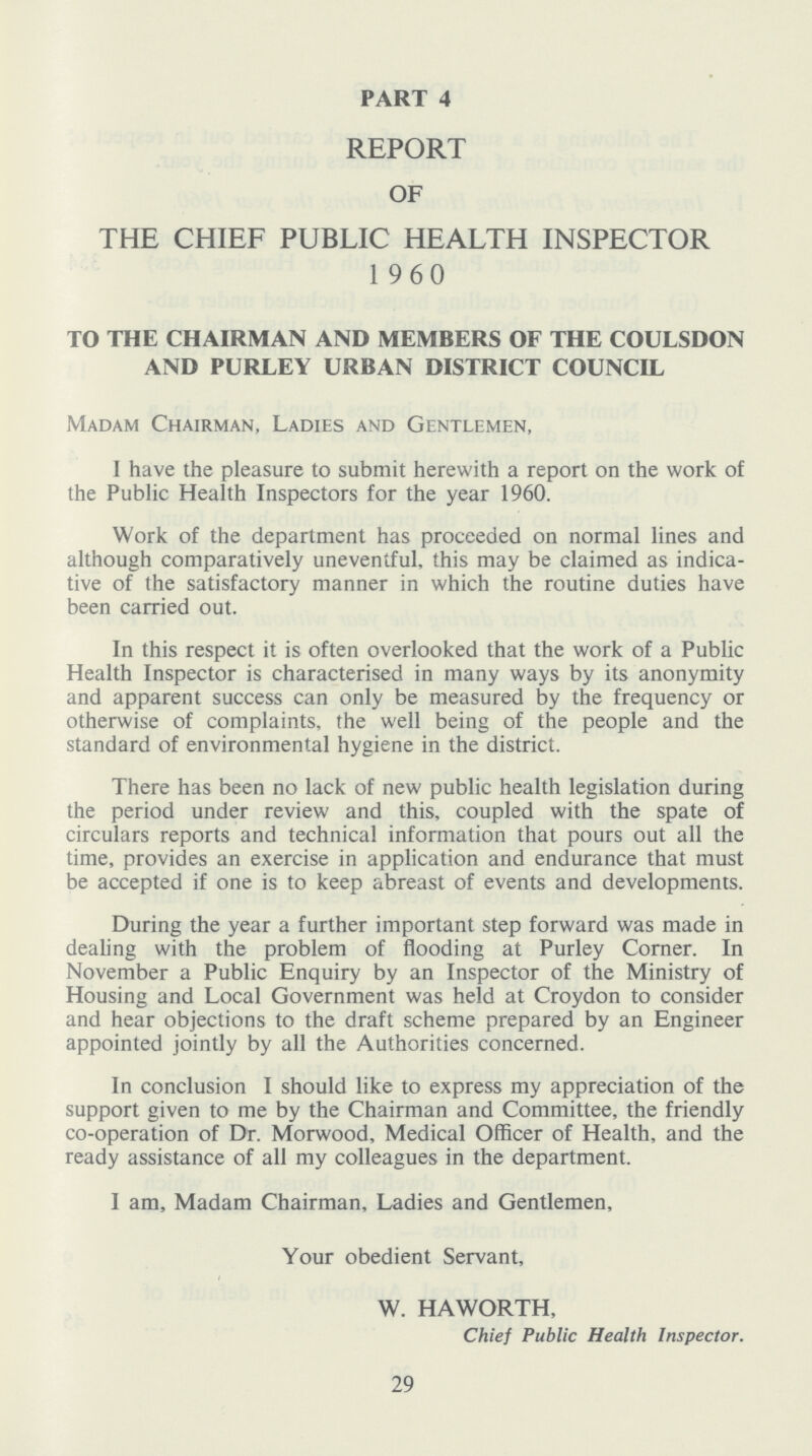 PART 4 REPORT OF THE CHIEF PUBLIC HEALTH INSPECTOR 1960 TO THE CHAIRMAN AND MEMBERS OF THE COULSDON AND PURLEY URBAN DISTRICT COUNCIL Madam Chairman, Ladies and Gentlemen, I have the pleasure to submit herewith a report on the work of the Public Health Inspectors for the year 1960. Work of the department has proceeded on normal lines and although comparatively uneventful, this may be claimed as indica tive of the satisfactory manner in which the routine duties have been carried out. In this respect it is often overlooked that the work of a Public Health Inspector is characterised in many ways by its anonymity and apparent success can only be measured by the frequency or otherwise of complaints, the well being of the people and the standard of environmental hygiene in the district. There has been no lack of new public health legislation during the period under review and this, coupled with the spate of circulars reports and technical information that pours out all the time, provides an exercise in application and endurance that must be accepted if one is to keep abreast of events and developments. During the year a further important step forward was made in dealing with the problem of flooding at Purley Corner. In November a Public Enquiry by an Inspector of the Ministry of Housing and Local Government was held at Croydon to consider and hear objections to the draft scheme prepared by an Engineer appointed jointly by all the Authorities concerned. In conclusion I should like to express my appreciation of the support given to me by the Chairman and Committee, the friendly co-operation of Dr. Morwood, Medical Officer of Health, and the ready assistance of all my colleagues in the department. I am, Madam Chairman, Ladies and Gentlemen, Your obedient Servant, W. HA WORTH, Chief Public Health Inspector. 29