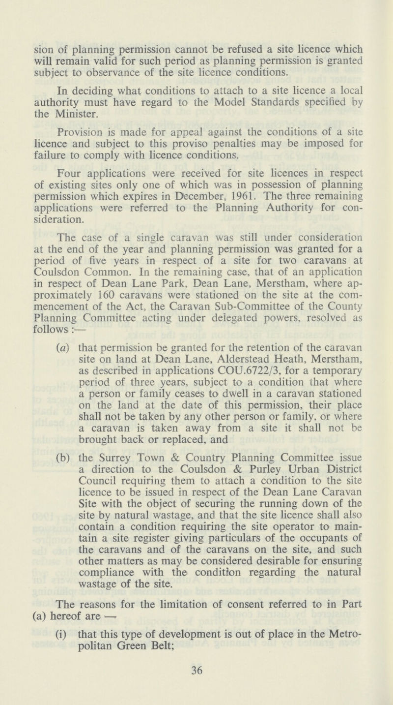sion of planning permission cannot be refused a site licence which will remain valid for such period as planning permission is granted subject to observance of the site licence conditions. In deciding what conditions to attach to a site licence a local authority must have regard to the Model Standards specified by the Minister. Provision is made for appeal against the conditions of a site licence and subject to this proviso penalties may be imposed for failure to comply with licence conditions. Four applications were received for site licences in respect of existing sites only one of which was in possession of planning permission which expires in December, 1961. The three remaining applications were referred to the Planning Authority for con sideration. The case of a single caravan was still under consideration at the end of the year and planning permission was granted for a period of five years in respect of a site for two caravans at Coulsdon Common. In the remaining case, that of an application in respect of Dean Lane Park, Dean Lane, Merstham, where ap proximately 160 caravans were stationed on the site at the com mencement of the Act, the Caravan Sub-Committee of the County Planning Committee acting under delegated powers, resolved as follows:— (a) that permission be granted for the retention of the caravan site on land at Dean Lane, Alderstead Heath, Merstham, as described in applications COU.6722/3, for a temporary period of three years, subject to a condition that where a person or family ceases to dwell in a caravan stationed on the land at the date of this permission, their place shall not be taken by any other person or family, or where a caravan is taken away from a site it shall not be brought back or replaced, and (b) the Surrey Town & Country Planning Committee issue a direction to the Coulsdon & Purley Urban District Council requiring them to attach a condition to the site licence to be issued in respect of the Dean Lane Caravan Site with the object of securing the running down of the site by natural wastage, and that the site licence shall also contain a condition requiring the site operator to main tain a site register giving particulars of the occupants of the caravans and of the caravans on the site, and such other matters as may be considered desirable for ensuring compliance with the condition regarding the natural wastage of the site. The reasons for the limitation of consent referred to in Part (a) hereof are — (i) that this type of development is out of place in the Metro politan Green Belt; 36