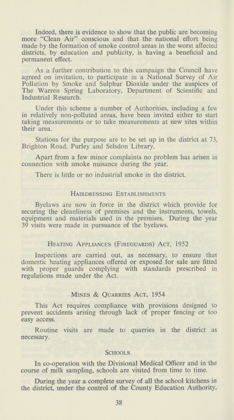 Indeed, there is evidence to show that the public are becoming more Clean Air conscious and that the national effort being made by the formation of smoke control areas in the worst affected districts, by education and publicity, is having a beneficial and permanent effect. As a further contribution to this campaign the Council have agreed on invitation, to participate in a National Survey of Air Pollution by Smoke and Sulphur Dioxide under the auspices of The Warren Spring Laboratory, Department of Scientific and Industrial Research. Under this scheme a number of Authorities, including a few in relatively non-polluted areas, have been invited either to start taking measurements or to take measurements at new sites within their area. Stations for the purpose are to be set up in the district at 73, Brighton Road, Purley and Selsdon Library. Apart from a few minor complaints no problem has arisen in connection with smoke nuisance during the year. There is little or no industrial smoke in the district. Hairdressing Establishments Byelaws are now in force in the district which provide for securing the cleanliness of premises and the instruments, towels, equipment and materials used in the premises. During the year 39 visits were made in pursuance of the byelaws. Heating Appliances (Fireguards) Act, 1952 Inspections are carried out, as necessary, to ensure that domestic heating appliances offered or exposed for sale are fitted with proper guards complying with standards prescribed in regulations made under the Act. Mines & Quarries Act, 1954 This Act requires compliance with provisions designed to prevent accidents arising through lack of proper fencing or too easy access. Routine visits are made to quarries in the district as necessary. Schools In co-operation with the Divisional Medical Officer and in the course of milk sampling, schools are visited from time to time. During the year a complete survey of all the school kitchens in the district, under the control of the County Education Authority, 38