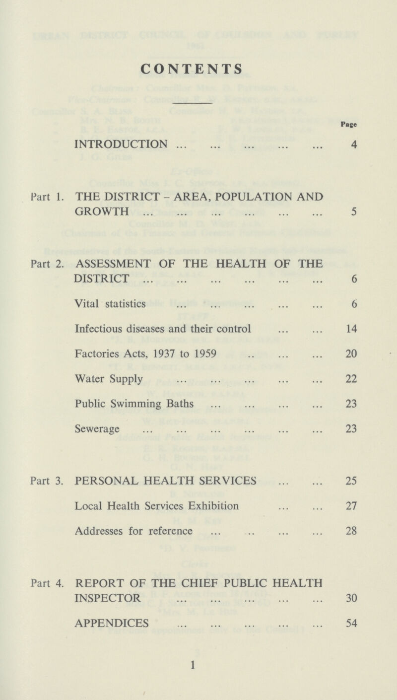 CONTENTS Page INTRODUCTION 4 Part 1. THE DISTRICT - AREA, POPULATION AND GROWTH 5 Part 2. ASSESSMENT OF THE HEALTH OF THE DISTRICT 6 Vital statistics 6 Infectious diseases and their control 14 Factories Acts, 1937 to 1959 20 Water Supply 22 Public Swimming Baths 23 Sewerage 23 Part 3. PERSONAL HEALTH SERVICES 25 Local Health Services Exhibition 27 Addresses for reference 28 Part 4. REPORT OF THE CHIEF PUBLIC HEALTH INSPECTOR 30 APPENDICES 54 1