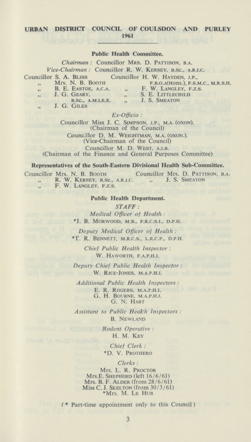 URBAN DISTRICT COUNCIL OF COULSDON AND PURLEY 1961 Public Health Committee. Chairman: Councillor Mrs. D. Pattison, b.a. Vice-Chairman: Councillor R. W. Kersey, b.sc., a.r.i.c. Councillor S. A. Bliss Councillor H. W. Hayden, j.p., „ Mrs. N. B. Booth f.B.o.a(Hons.), f.s.m.c., m.r.s.h. „ B. E. Eastoe, a.c.a. „ F. W. Langley, f.z.s. „ J. G. Geary, „ S. E. Littlechild b.sc., a.m.i.e.e. „ J. S. smeaton „ J. G. Giles Ex-Officio: Councillor Miss J. C. Simpson, j.p., m.a. (oxon). (Chairman of the Council) Councillor D. M. Weightman, m.a. (oxon.). (Vice-Chairman of the Council) Councillor M. D. West, a.i.b. (Chairman of the Finance and General Purposes Committee) Representatives of the South-Eastern Divisional Health Sub-Committee. Councillor Mrs. N. B. Booth Councillor Mrs. D. Pattison, b.a. „ R. W. Kersey, b.sc., a.r.i.c. „ J. S. Smeaton „ F. W. Langley, f.z.s. Public Health Department. STAFF: Medical Officer of Health: *J. B. morwood, m.b., f.r.c.s.i., d.p.h. Deputy Medical Officer of Health: *T. R. Bennett, m.r.c.s., l.r.c.p., d.p.h. Chief Public Health Inspector: W. Haworth, f.a.p.h.i. Deputy Chief Public Health Inspector: W. Rice-Jones, m.a.p.h.i. Additional Public Health Inspectors: E. R. Rogers, m.a.p.h.i. G. H. Bourne, m.a.p.h.i. G. N. Hart Assistant to Public Health Inspectors: B. Newland Rodent Operative: H. m. Key Chief Clerk: *D. V. Prothero Clerks: Mrs. L. R. Proctor Mrs.E. Shepherd (left 16/6/61) Mrs. B. F. Alder (from 28/6/61) Miss C. J. Skelton (from 30/3/61) *Mrs. M. Le Hur (* Part-time appointment only to this Council) 3