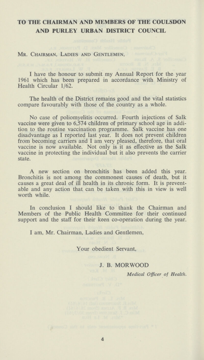 TO THE CHAIRMAN AND MEMBERS OF THE COULSDON AND PURLEY URBAN DISTRICT COUNCIL Mr. Chairman, Ladies and Gentlemen, I have the honour to submit my Annual Report for the year 1961 which has been prepared in accordance with Ministry of Health Circular 1/62. The health of the District remains good and the vital statistics compare favourably with those of the country as a whole. No case of poliomyelitis occurred. Fourth injections of Salk vaccine were given to 6,574 children of primary school age in addi tion to the routine vaccination programme. Salk vaccine has one disadvantage as I reported last year. It does not prevent children from becoming carriers and I am very pleased, therefore, that oral vaccine is now available. Not only is it as effective as the Salk vaccine in protecting the individual but it also prevents the carrier state. A new section on bronchitis has been added this year. Bronchitis is not among the commonest causes of death, but it causes a great deal of ill health in its chronic form. It is prevent able and any action that can be taken with this in view is well worth while. In conclusion I should like to thank the Chairman and Members of the Public Health Committee for their continued support and the staff for their keen co-operation during the year. I am, Mr. Chairman, Ladies and Gentlemen, Your obedient Servant, J. B. MORWOOD Medical Officer of Health. 4