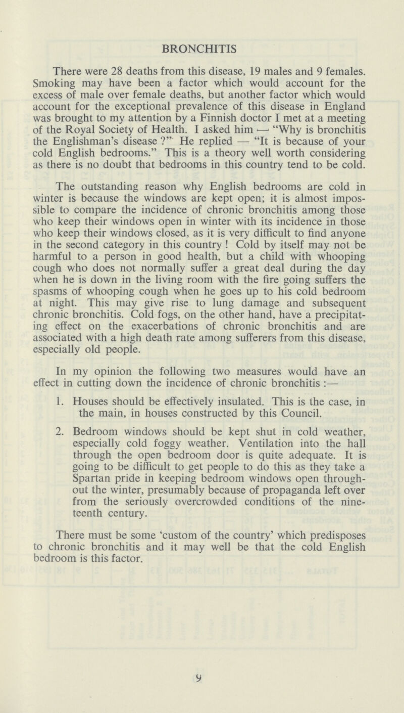 BRONCHITIS There were 28 deaths from this disease, 19 males and 9 females. Smoking may have been a factor which would account for the excess of male over female deaths, but another factor which would account for the exceptional prevalence of this disease in England was brought to my attention by a Finnish doctor I met at a meeting of the Royal Society of Health. I asked him — Why is bronchitis the Englishman's disease? He replied — It is because of your cold English bedrooms. This is a theory well worth considering as there is no doubt that bedrooms in this country tend to be cold. The outstanding reason why English bedrooms are cold in winter is because the windows are kept open; it is almost impos sible to compare the incidence of chronic bronchitis among those who keep their windows open in winter with its incidence in those who keep their windows closed, as it is very difficult to find anyone in the second category in this country! Cold by itself may not be harmful to a person in good health, but a child with whooping cough who does not normally suffer a great deal during the day when he is down in the living room with the fire going suffers the spasms of whooping cough when he goes up to his cold bedroom at night. This may give rise to lung damage and subsequent chronic bronchitis. Cold fogs, on the other hand, have a precipitat ing effect on the exacerbations of chronic bronchitis and are associated with a high death rate among sufferers from this disease, especially old people. In my opinion the following two measures would have an effect in cutting down the incidence of chronic bronchitis:— 1. Houses should be effectively insulated. This is the case, in the main, in houses constructed by this Council. 2. Bedroom windows should be kept shut in cold weather, especially cold foggy weather. Ventilation into the hall through the open bedroom door is quite adequate. It is going to be difficult to get people to do this as they take a Spartan pride in keeping bedroom windows open through out the winter, presumably because of propaganda left over from the seriously overcrowded conditions of the nine teenth century. There must be some 'custom of the country' which predisposes to chronic bronchitis and it may well be that the cold English bedroom is this factor. 9