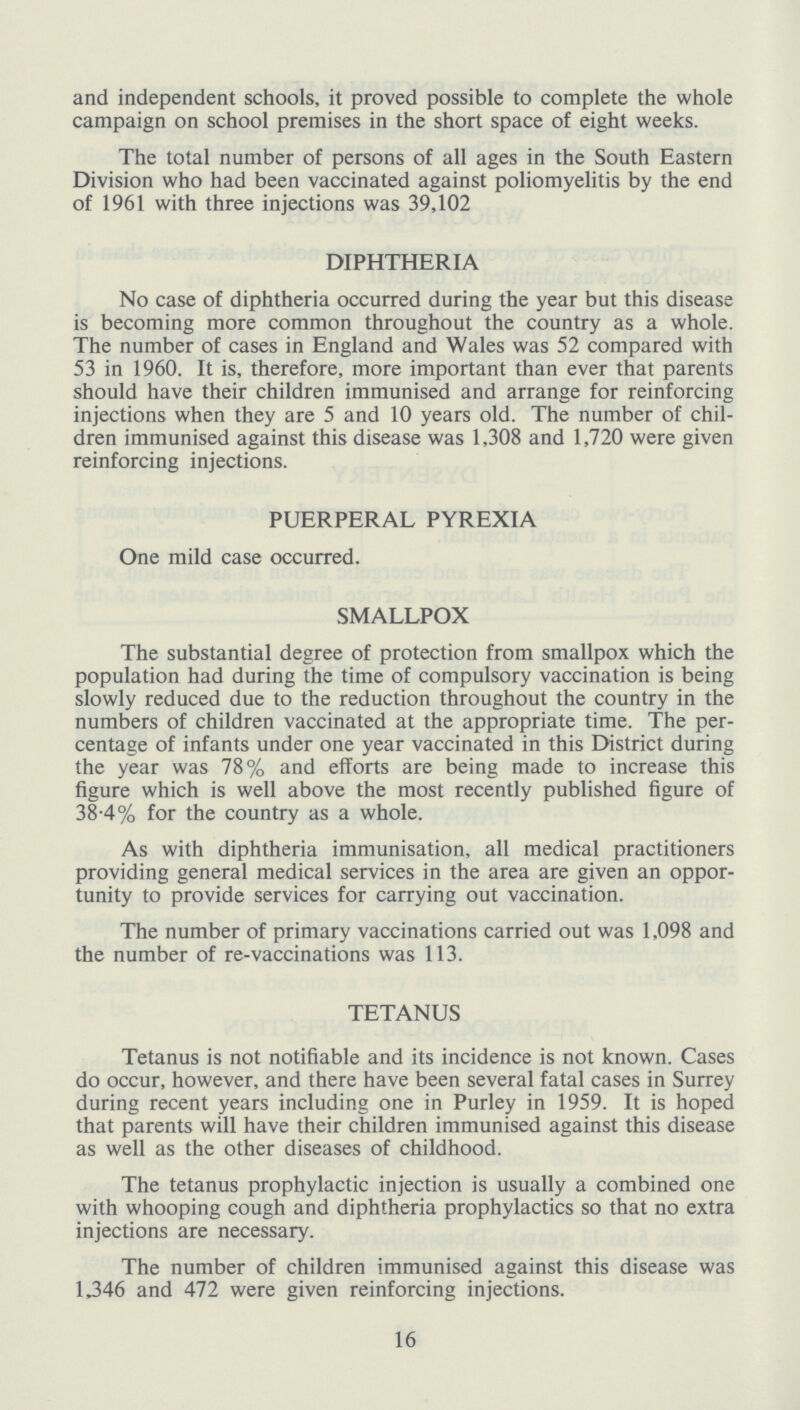 and independent schools, it proved possible to complete the whole campaign on school premises in the short space of eight weeks. The total number of persons of all ages in the South Eastern Division who had been vaccinated against poliomyelitis by the end of 1961 with three injections was 39,102 DIPHTHERIA No case of diphtheria occurred during the year but this disease is becoming more common throughout the country as a whole. The number of cases in England and Wales was 52 compared with 53 in 1960. It is, therefore, more important than ever that parents should have their children immunised and arrange for reinforcing injections when they are 5 and 10 years old. The number of chil dren immunised against this disease was 1,308 and 1,720 were given reinforcing injections. PUERPERAL PYREXIA One mild case occurred. SMALLPOX The substantial degree of protection from smallpox which the population had during the time of compulsory vaccination is being slowly reduced due to the reduction throughout the country in the numbers of children vaccinated at the appropriate time. The per centage of infants under one year vaccinated in this District during the year was 78% and efforts are being made to increase this figure which is well above the most recently published figure of 38.4% for the country as a whole. As with diphtheria immunisation, all medical practitioners providing general medical services in the area are given an oppor tunity to provide services for carrying out vaccination. The number of primary vaccinations carried out was 1,098 and the number of re-vaccinations was 113. TETANUS Tetanus is not notifiable and its incidence is not known. Cases do occur, however, and there have been several fatal cases in Surrey during recent years including one in Purley in 1959. It is hoped that parents will have their children immunised against this disease as well as the other diseases of childhood. The tetanus prophylactic injection is usually a combined one with whooping cough and diphtheria prophylactics so that no extra injections are necessary. The number of children immunised against this disease was 1,346 and 472 were given reinforcing injections. 16