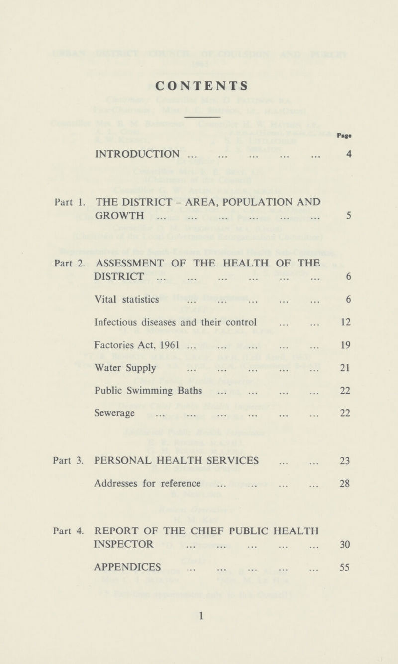 CONTENTS Page INTRODUCTION 4 Part 1. THE DISTRICT - AREA, POPULATION AND GROWTH 5 Part 2. ASSESSMENT OF THE HEALTH OF THE DISTRICT 6 Vital statistics 6 Infectious diseases and their control 12 Factories Act, 1961 19 Water Supply 21 Public Swimming Baths 22 Sewerage 22 Part 3. PERSONAL HEALTH SERVICES 23 Addresses for reference 28 Part 4. REPORT OF THE CHIEF PUBLIC HEALTH INSPECTOR 30 APPENDICES 55 1