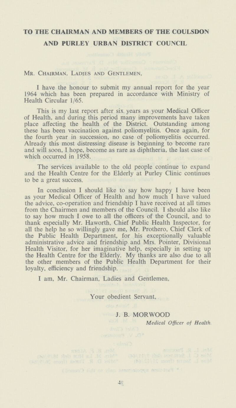 TO THE CHAIRMAN AND MEMBERS OF THE COULSDON AND PURLEY URBAN DISTRICT COUNCIL Mr. Chairman, Ladies and Gentlemen, I have the honour to submit my annual report for the year 1964 which has been prepared in accordance with Ministry of Health Circular 1/65. This is my last report after six years as your Medical Officer of Health, and during this period many improvements have taken place affecting the health of the District. Outstanding among these has been vaccination against poliomyelitis. Once again, for the fourth year in succession, no case of poliomyelitis occurred. Already this most distressing disease is beginning to become rare and will soon, I hope, become as rare as diphtheria, the last case of which occurred in 1958. The services available to the old people continue to expand and the Health Centre for the Elderly at Purley Clinic continues to be a great success. In conclusion I should like to say how happy 1 have been as your Medical Officer of Health and how much I have valued the advice, co-operation and friendship I have received at all times from the Chairmen and members of the Council. I should also like to say how much I owe to all the officers of the Council, and to thank especially Mr. Haworth, Chief Public Health Inspector, for all the help he so willingly gave me, Mr. Prothero, Chief Clerk of the Public Health Department, for his exceptionally valuable administrative advice and friendship and Mrs. Pointer, Divisional Health Visitor, for her imaginative help, especially in setting up the Health Centre for the Elderly. My thanks are also due to all the other members of the Public Health Department for their loyalty, efficiency and friendship. I am, Mr. Chairman, Ladies and Gentlemen, Your obedient Servant, J. B. MORWOOD Medical Officer of Health 4