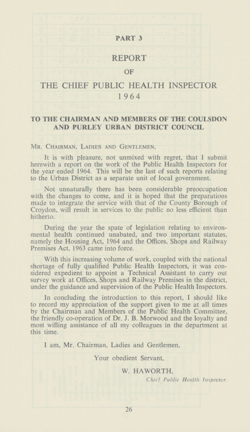 PART 3 REPORT OF THE CHIEF PUBLIC HEALTH INSPECTOR 1 964 TO THE CHAIRMAN AND MEMBERS OF THE COULSDON AND PURLEY URBAN DISTRICT COUNCIL Mr. Chairman, Ladies and Gentlemen, It is with pleasure, not unmixed with regret, that I submit herewith a report on the work of the Public Health Inspectors for the year ended 1964. This will be the last of such reports relating to the Urban District as a separate unit of local government. Not unnaturally there has been considerable preoccupation with the changes to come, and it is hoped that the preparations made to integrate the service with that of the County Borough of Croydon, will result in services to the public no less efficient than hitherto. During the year the spate of legislation relating to environ mental health continued unabated, and two important statutes, namely the Housing Act, 1964 and the Offices, Shops and Railway Premises Act, 1963 came into force. With this increasing volume of work, coupled with the national shortage of fully qualified Public Health Inspectors, it was con sidered expedient to appoint a Technical Assistant to carry out survey work at Offices, Shops and Railway Premises in the district, under the guidance and supervision of the Public Health Inspectors. In concluding the introduction to this report, I should like to record my appreciation of the support given to me at all times by the Chairman and Members of the Public Health Committee, the friendly co-operation of Dr. J. B. Morwood and the loyalty and most willing assistance of all my colleagues in the department at this time. I am, Mr. Chairman, Ladies and Gentlemen, Your obedient Servant, W. HAWORTH, Chief Public Health Inspector 26