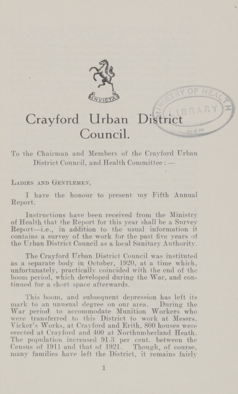 Crayford Urban District Council. To the Chairman and Members of the Crayford Urban District Council, and Health Committee : — Ladies and Gentlemen, I have the honour to present my Fifth Annual Report. Instructions have been received from the Ministry of Health that the Report for this year shall he a Survey Report—i.e., in addition to the usual information it contains a survey of the work for the past five years of the Urban District Council as a local Sanitary Authority. The Crayford Urban District Council was instituted as a separate body in October, 1920, at a time which, unfortunately, practically coincided with the end of the boom period, which developed during the War, and con tinued for a short space afterwards. This boom, and subsequent depression has left its mark to an unusual degree on our area. During the War period to accommodate Munition Workers who were transferred to this District to work at Messrs. Vicker's Works, at Crayford and Erith, 800 hoiises were erected at Crayford and 400 at Northumberland Heath. The population increased 91.3 per cent, between the Census of 1911 and that of 1921. Though, of course, many families have left the District, it remains fairly 1