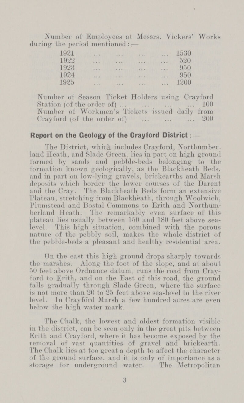 Number of Employees at Messrs. Vickers' Works during the period mentioned:— 1921 1530 1922 520 1923 950 1924 950 1925 1200 Number of Season Ticket Holders using Crayford Station (of the order of) 100 Number of Workmen's Tickets issued daily from Crayford (of the order of) 200 Report on the Geology of the Crayford District:- The District, which includes Crayford, Northumber land Heath, and Slade Green, lies in part on high ground formed by sands and pebble-beds belonging to the formation known geologically, as the Blackheath Beds, and in part on low-lying gravels, brickearths and Marsh deposits which border the lower courses of the Darent and the Cray. The Blackheath Beds form an extensive Plateau, stretching from Blackheath, through Woolwich, Plumstead and Bostal Commons to Erith and Northum berland Heath. The remarkably even surface of this plateau lies usually between 150 and 180 feet above sea level This high situation, combined with the porous nature of the pebbly soil, makes the whole district of the pebble-beds a pleasant and healthy residential area. On the east this high ground drops sharply towards the marshes. Along the foot of the slope, and at about, 50 feet above Ordnance datum. runs the road from Cray ford to Erith, and on the East of this road, the ground falls gradually through Slade Green, where the surface is not more than 20 to 25 feet above sea-level to the river level. In Crayford Marsh a few hundred acres are even below the high water mark. The Chalk, the lowest and oldest formation visible in the district, can be seen only in the great pits between Erith and Crayford, where it has become exposed by the removal of vast quantities of gravel and brickearth. The Chalk lies at too great a depth to affect the character of the ground surface, and it is only of importance as a storage for underground water. The Metropolitan 3