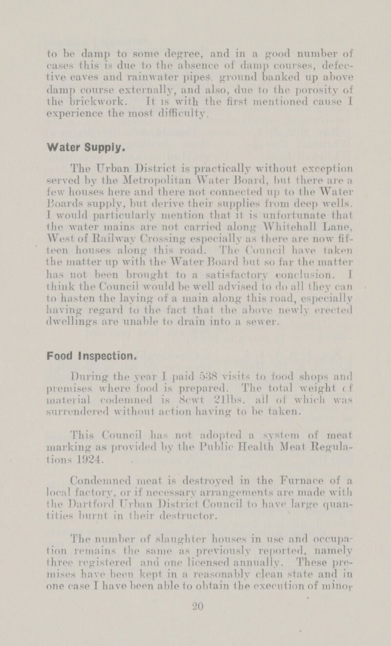 to he damp to some degree, and in a good number of cases this is due to the absence of damp courses, defec tive eaves and rainwater pipes-, ground banked up above damp course externally, and also, due to the porosity of the brickwork. It is with the first mentioned cause I experience the most difficulty. Water Supply. The Urban District is practically without exception served by the Metropolitan Water Board, but there are a few houses here and there not connected up to the Water Hoards supply, but derive their supplies from deep wells. I would particularly mention that it is unfortunate that the water mains are not carried along Whitehall Lane, West of Railway Crossing especially as there are now fif teen houses along this road. The Council have taken the matter up with the Water Board but so far the matter has not been brought to a satisfactory conclusion. I think the Council would be well advised to do all they can to hasten the laying of a main along this road, especially having regard to the fact that the above newly elected dwellings are unable to drain into a sewer. Food Inspection. During the year I paid 538 visits to food shops and premises where food is prepared. The total weight if material codemned is 8cwt 211bs. all of which was surrendered without action having to be taken. This Council has not adopted a system of meat marking as provided by the Public Health Meat Regula tions 1924. Condemned meat is destroyed in the Furnace of a local factory, or if necessary arrangements are made with the Dart ford Urban District Council to have large quan tities burnt in their destructor. The number of slaughter houses in use and occupa tion remains the same as previously reported, namely three registered and one licensed annually. These pre mises have been kept in a reasonably clean state and in one case I have been able to obtain the execution of minor 20