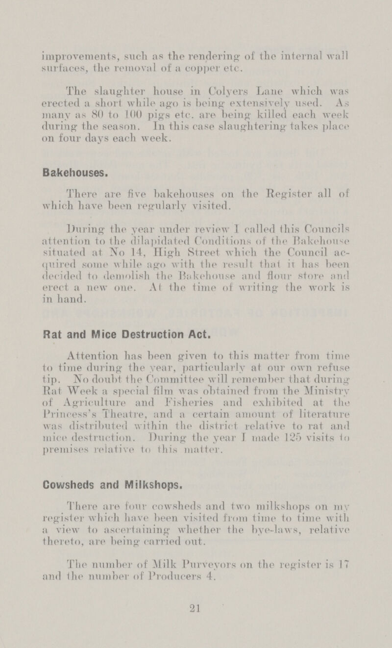 improvements, such as the rendering of the internal wall surfaces, the removal of a copper etc. The slaughter house in Colyers Lane which was erected a short while ago is being extensively used. As many as 80 to 100 pigs etc. are being killed each week during the season. In this case slaughtering takes place on four days each week. Bakehouses. There are five bakehouses on the Register all of which have been regularly visited. During the year under review 1 called this Councils attention to the dilapidated Conditions of the Bakehouse situated at No 14, High Street which the Council ac quired some while ago with the result that it has been decided to demolish the Bakehouse and flour store and erect a new one. At the time of writing the work is in hand. Rat and Mice Destruction Act. Attention has been given to this matter from time to time during the year, particularly at our own refuse tip. No doubt the Committee will remember that during Rat Week a special film was obtained from the Ministry of Agriculture and Fisheries and exhibited at the Princess's Theatre, and a certain amount of literature was distributed within the district relative to rat and mice destruction. During the year 1 made 125 visits to premises relative to this matter. Cowsheds and Milkshops. There are four cowsheds and two milkshops on my register which have been visited from time to time with a view to ascertaining whether the bye-laws, relative thereto, are being carried out. The number of Milk Purveyors on the register is 17 and the number of Producers 4. 21