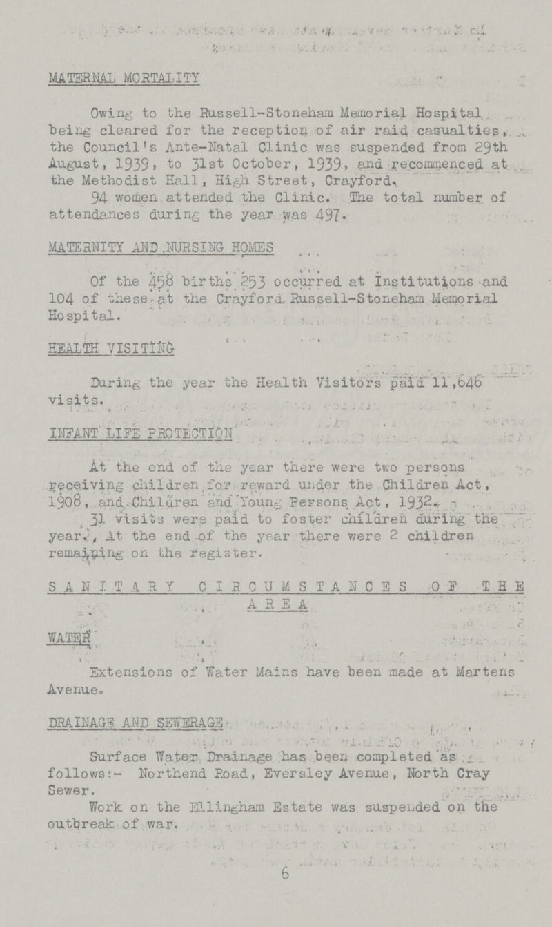 MATERNAL MORTALITY Owing to the Russell-Stoneham Memorial Hospital being cleared for the reception of air raid casualties, the Council's Ante-Natal Clinic was suspended from 29th August, 1939, to 31st October, 1939. and recommenced at the Methodist Hall, High. Street, Crayford. 94 women attended the Clinic. The total number of attendances during the year was 497. MATERNITY AND .MJRSING HOMES Of the 458 births 253 occurred at Institutions and 104 of these at the Crayford Russell-Stoneham Memorial Hospital. HEALTH VISITING Daring the year the Health Visitors paid 11,646 visits. INFANT LIFE PROTECTION At the end of the year there were two persons receiving children,for reward under the Children Act, 1908, and.Children arid Young Persons Apt, 1S}2+- .. 31 visits were paid to foster children during the year. At the end of the year there were 2 children remaining on the register. SANITARY CIRCUMSTANCES OF THE AREA WATSlT Extensions of Water Mains have been made at Martens Avenue. DRAINAGE AND SEWERAGE Surface Water Drainage has been completed as follows:- Northend Road, Eversley Avenue, North Cray Sewer. Work on the Ellingham Estate was suspended on the outbreak of war. 6