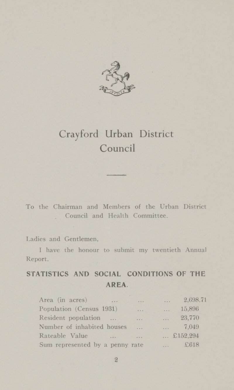 Crayford Urban District Council To the Chairman and Members of the Urban District Council and Health Committee. Ladies and Gentlemen, I have the honour to submit my twentieth Annual Report. STATISTICS AND SOCIAL CONDITIONS OF THE AREA Area (in acres) 2,098.71 Population (Census 1931) 15,896 Resident population 23,770 Number of inhabited houses 7,049 Rateable Value £152,294 Sum represented by a penny rate £618 2