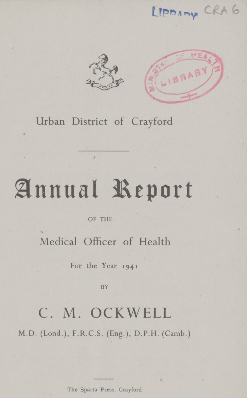 CRA 6 Urban District of Crayford Annual Report OF THE Medical Officer of Health For the Year 1941 BY C. M. OCKWELL M.D. (Lond.), F.R.C.S. (Eng.), D.P.H. (Camb.) The Sparta Press, Crayford