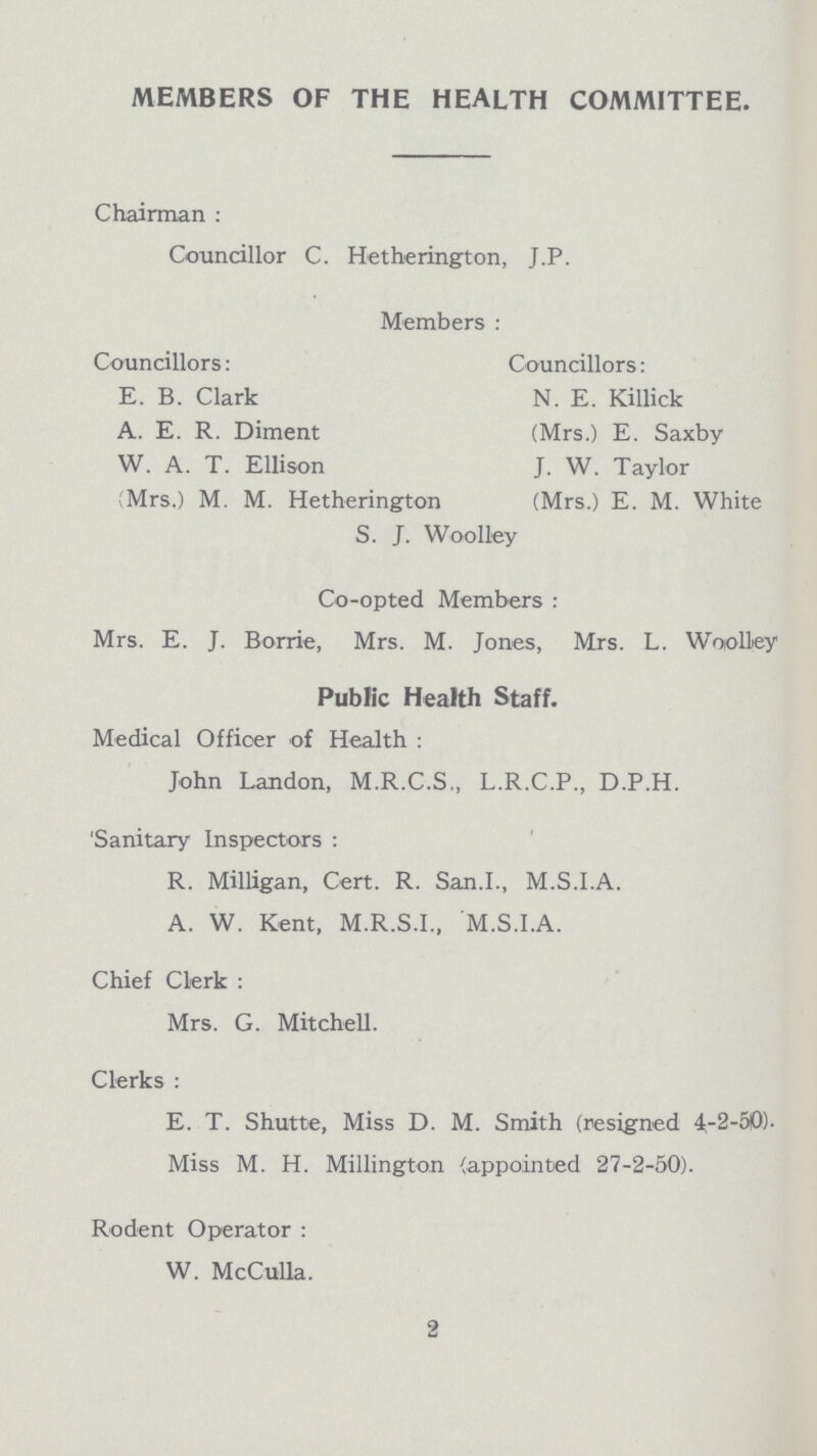 MEMBERS OF THE HEALTH COMMITTEE. Chairman : Councillor C. Hetherington, J.P. Members: Councillors: Councillors: E. B. Clark A. E. R. Diment W. A. T. Ellison (Mrs.) M. M. Hetherington N. E. Killick (Mrs.) E. Saxby J. W. Taylor (Mrs.) E. M. White S. J. Woolley Co-opted Members : Mrs. E. J. Borrie, Mrs. M. Jones, Mrs. L. Woolley Medical Officer of Health : John Landon, M.R.C.S., L.R.C.P., D.P.H. Sanitary Inspectors: R. Milligan, Cert. R. San.I., M.S.I.A. A. W. Kent, M.R.S.I., M.S.I.A. Chief Clerk: Mrs. G. Mitchell. Clerks: E. T. Shutte, Miss D. M. Smith (resigned 4-2-50). Miss M. H. Millington (appointed 27-2-50). Rodent Operator: W. McCulla. Public Health Staff. 2