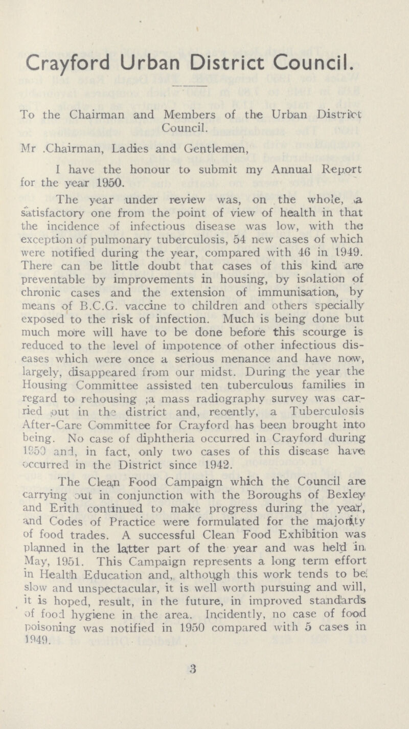 Crayford Urban District Council. To the Chairman and Members of the Urban District Council. Mr. Chairman, Ladies and Gentlemen, I have the honour to submit my Annual Report for the year 1950. The year under review was, on the whole, a satisfactory one from the point of view of health in that the incidence of infectious disease was low, with the exception of pulmonary tuberculosis, 54 new cases of which were notified during the year, compared with 46 in 1949. There can be little doubt that cases of this kind are preventable by improvements in housing, by isolation of chronic cases and the extension of immunisation, by means of B.C.G. vaccine to children and others specially exposed to the risk of infection. Much is being done but much more will have to be done before this scourge is reduced to the level of impotence of other infectious dis eases which were once a serious menance and have now, largely, disappeared from our midst. During the year the Housing Committee assisted ten tuberculous families in regard to rehousing; a mass radiography survey was car ried out in the district and, recently, a Tuberculosis After-Care Committee for Crayford has been brought into being. No case of diphtheria occurred in Crayford during 1953 and, in fact, only two cases of this disease have: occurred in the District since 1942. The Clean Food Campaign which the Council are carrying out in conjunction with the Boroughs of Bexley and Erith continued to make progress during the year, and Codes of Practice were formulated for the majority of food trades. A successful Clean Food Exhibition was planned in the latter part of the year and was held in May, 1951. This Campaign represents a long term effort in Health Education and, although this work tends to be; slow and unspectacular, it is well worth pursuing and will, it is hoped, result, in the future, in improved standards of food hygiene in the area. Incidently, no case of food poisoning was notified in 1950 compared with 5 cases in 1949. 3