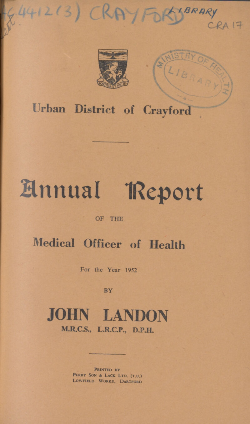 AC 4412(3) CRAYFORD LIBRARY CRA 17 Urban District of Crayford Annual Report OF THE Medical Officer of Health For the Year 1952 BY JOHN LANDON M.R.C.S., L.R.C.P., D.P.H. Printed by Perry Son a Lack Ltd. (t.u.) Lowfield Works, Dartford