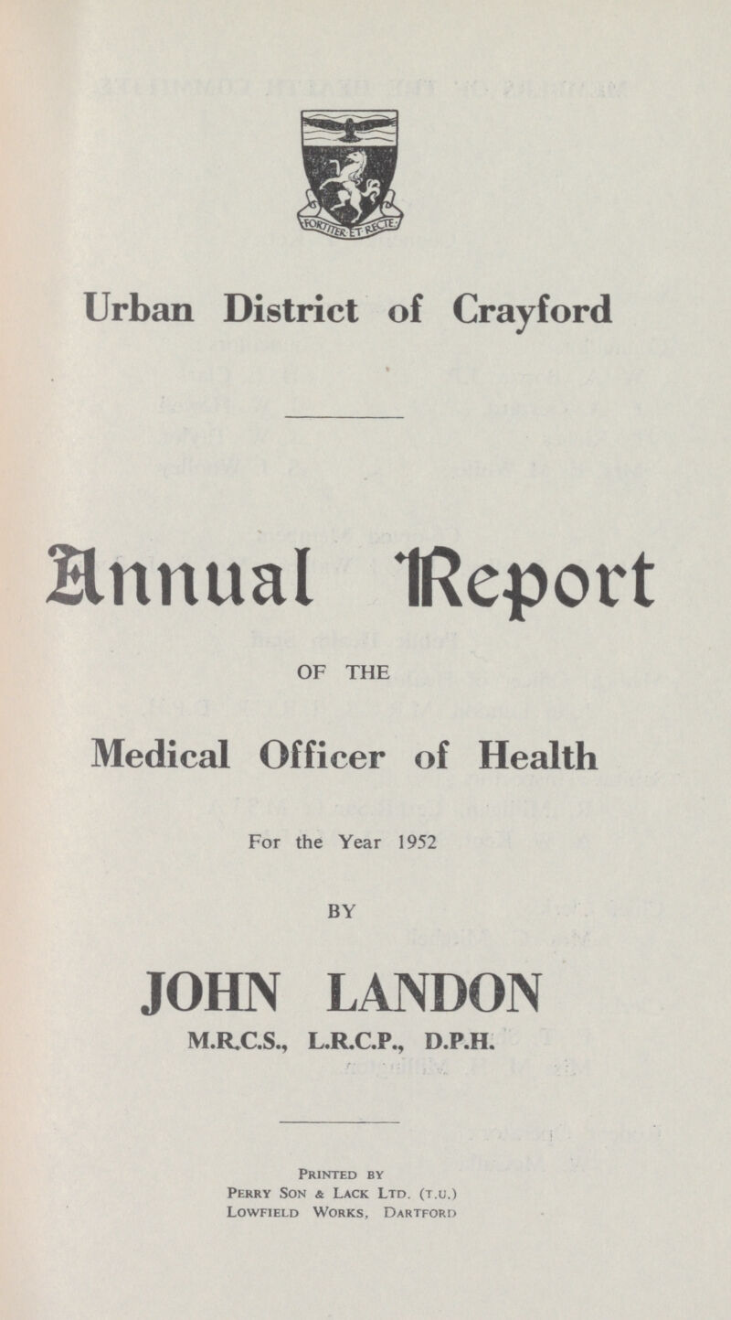 Urban District of Crayford Annual Report OF THE Medical Officer of Health For the Year 1952 BY JOHN LANDON M.R.C.S., L.R.C.P., D.P.H. Printed by Perry Son & Lack Ltd. (T.U.) Lowfield Works, Dartford
