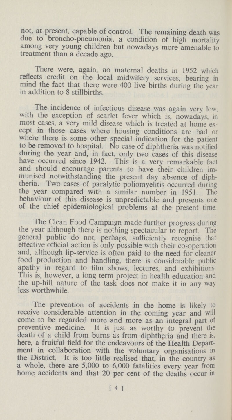 not, at present, capable of control. The remaining death was due to broncho-pneumonia, a condition of high mortality among very young children but nowadays more amenable to treatment than a decade ago. There were, again, no maternal deaths in 1952 which reflects credit on the local midwifery services, bearing in mind the fact that there were 400 live births during the year in addition to 8 stillbirths. The incidence of infectious disease was again very low. with the exception of scarlet fever which is, nowadays, in most cases, a very mild disease which is treated at home ex cept in those cases where housing conditions are bad or where there is some other special indication for the patient to be removed to hospital. No case of diphtheria was notified during the year and, in fact, only two cases of this disease have occurred since 1942. This is a very remarkable fact and should encourage parents to have their children im munised notwithstanding the present day absence of diph theria. Two cases of paralytic poliomyelitis occurred during the year compared with a similar number in 1951, The behaviour of this disease is unpredictable and presents one of the chief epidemiological problems at the present time. The Clean Food Campaign made further progress during the year although there is nothing spectacular to report. The general public do not, perhaps, sufficiently recognise that effective official action is only possible with their co-operation and, although lip-service is often paid to the need for cleaner food production and handling, there is considerable public apathy in regard to film shows, lectures, and exhibitions. This is, however, a long term project in health education and the up-hill nature of the task does not make it in any way less worthwhile. The prevention of accidents in the home is likely to receive considerable attention in the coming year and will come to be regarded more and more as an integral part of preventive medicine. It is just as worthy to prevent the death of a child from burns as from diphtheria and there is, here, a fruitful field for the endeavours of the Health Depart ment in collaboration with the voluntary organisations in the District. It is too little realised that, in the country as a whole, there are 5,000 to 6,000 fatalities every year from home accidents and that 20 per cent of the deaths occur in [ 4 1