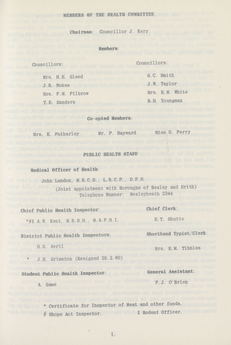 MEMBERS OP THE HEALTH COMMITTEE Chairman Councillor J. Kerr Members Councillors; Mrs. H. E_ Gleed JR. Nokes Mrs. F.M Pilbrow T. E. Sanders Councillors. G Co Smith J.W. Taylor Mrs. E. M. White B. H. Youngman Co-opted Members Mrs. E. Patharley Mr. P Hayward Miss 0. Perry PUBLIC HEALTH STAFF Medical Officer of Health John Landon, M R. C.S., L.R.C.P., D P.H. (Joint appointment with Boroughs of Bexley and Erith) Telephone Number. Bexleyheath 2244 Chief Public Health Inspector Chief Clerk *#I A. W. Kent. M R S H . M A P H I. E. T. Shutte District Public Health Inspectors Shorthand Typist/Clerk H.G. Avril Mrs. E. M. Tibbies * J H. Grimston (Resigned 29.2.60) Student Public Health Inspector: General Assistant: A. Game P. J. 0' Brien * Certificate for Inspector of Meat and other foods. # Shops Act Inspector. I Rodent Officer. 1