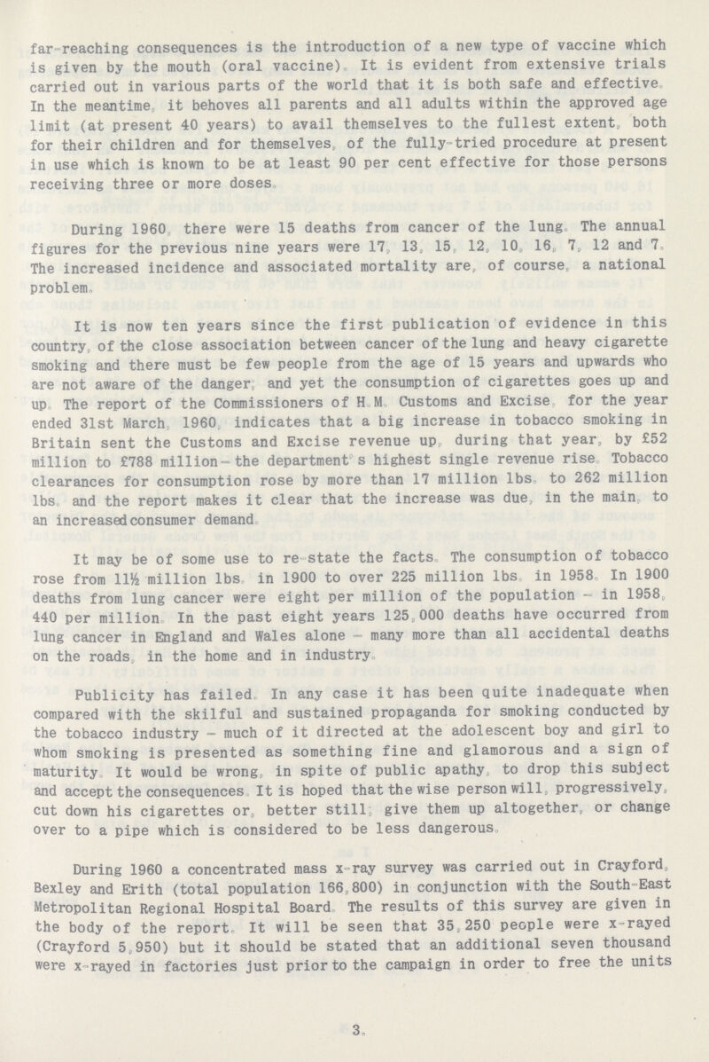 far-reaching consequences is the introduction of a new type of vaccine which is given by the mouth (oral vaccine). It is evident from extensive trials carried out in various parts of the world that it is both safe and effective In the meantime it behoves all parents and all adults within the approved age limit (at present 40 years) to avail themselves to the fullest extent, both for their children and for themselves, of the fully-tried procedure at present in use which is known to be at least 90 per cent effective for those persons receiving three or more doses During 1960, there were 15 deaths from cancer of the lung. The annual figures for the previous nine years were 17, 13, 15, 12, 10, 16, 7, 12 and 7. The increased incidence and associated mortality are, of course, a national problem. It is now ten years since the first publication of evidence in this country, of the close association between cancer of the lung and heavy cigarette smoking and there must be few people from the age of 15 years and upwards who are not aware of the danger, and yet the consumption of cigarettes goes up and up. The report of the Commissioners of H. M. Customs and Excise, for the year ended 31st March, 1960, indicates that a big increase in tobacco smoking in Britain sent the Customs and Excise revenue up, during that year, by £52 million to £788 million- the department s highest single revenue rise. Tobacco clearances for consumption rose by more than 17 million lbs. to 262 million lbs. and the report makes it clear that the increase was due, in the main, to an increased consumer demand. It may be of some use to re-state the facts. The consumption of tobacco rose from 11½ million lbs. in 1900 to over 225 million lbs. in 1958. In 1900 deaths from lung cancer were eight per million of the population - in 1958, 440 per million In the past eight years 125,000 deaths have occurred from lung cancer in England and Wales alone - many more than all accidental deaths on the roads, in the home and in industry. Publicity has failed In any case it has been quite inadequate when compared with the skilful and sustained propaganda for smoking conducted by the tobacco industry - much of it directed at the adolescent boy and girl to whom smoking is presented as something fine and glamorous and a sign of maturity. It would be wrong, in spite of public apathy to drop this subject and accept the consequences It is hoped that the wise person will, progressively, cut down his cigarettes or, better still: give them up altogether, or change over to a pipe which is considered to be less dangerous During 1960 a concentrated mass x ray survey was carried out in Cray ford, Bexley and Erith (total population 166,800) in conjunction with the South-East Metropolitan Regional Hospital Board. The results of this survey are given in the body of the report. It will be seen that 35,250 people were x-rayed (Crayford 5,950) but it should be stated that an additional seven thousand were x rayed in factories just prior to the campaign in order to free the units 3