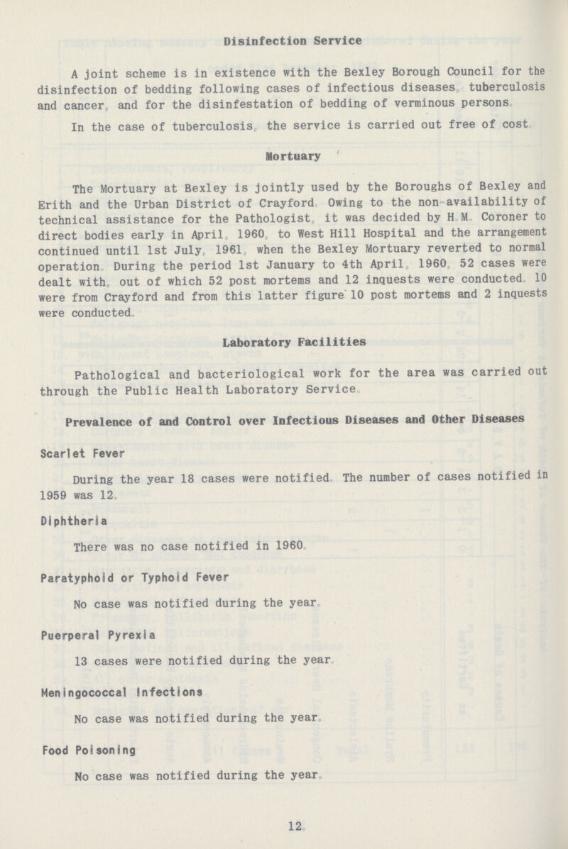 Disinfection Service A joint scheme is in existence with the Bexley Borough Council for the disinfection of bedding following cases of infectious diseases, tuberculosis and cancer, and for the disinfestation of bedding of verminous persons In the case of tuberculosis,, the service is carried out free of cost Mortuary The Mortuary at Bexley is jointly used by the Boroughs of Bexley and Erith and the Urban District of Crayford Owing to the non availability of technical assistance for the Pathologist it was decided by H. M. Coroner to direct bodies early in April, 1960, to West Hill Hospital and the arrangement continued until 1st July, 1961 when the Bexley Mortuary reverted to normal operation During the period 1st January to 4th April, 1960, 52 cases were dealt with, out of which 52 post mortems and 12 inquests were conducted, 10 were from Crayford and from this latter figure 10 post mortems and 2 inquests were conducted. Laboratory Facilities Pathological and bacteriological work for the area was carried out through the Public Health Laboratory Service Prevalence of and Control over Infectious Diseases and Other Diseases Scarlet Fever During the year 18 cases were notified. The number of cases notified in 1959 was 12 Diphtheria There was no case notified in 1960. Paratyphoid or Typhoid Fever No case was notified during the year. Puerperal Pyrexia 13 cases were notified during the year Meningococcal Infections No case was notified during the year. Food Poisoning No case was notified during the year 12