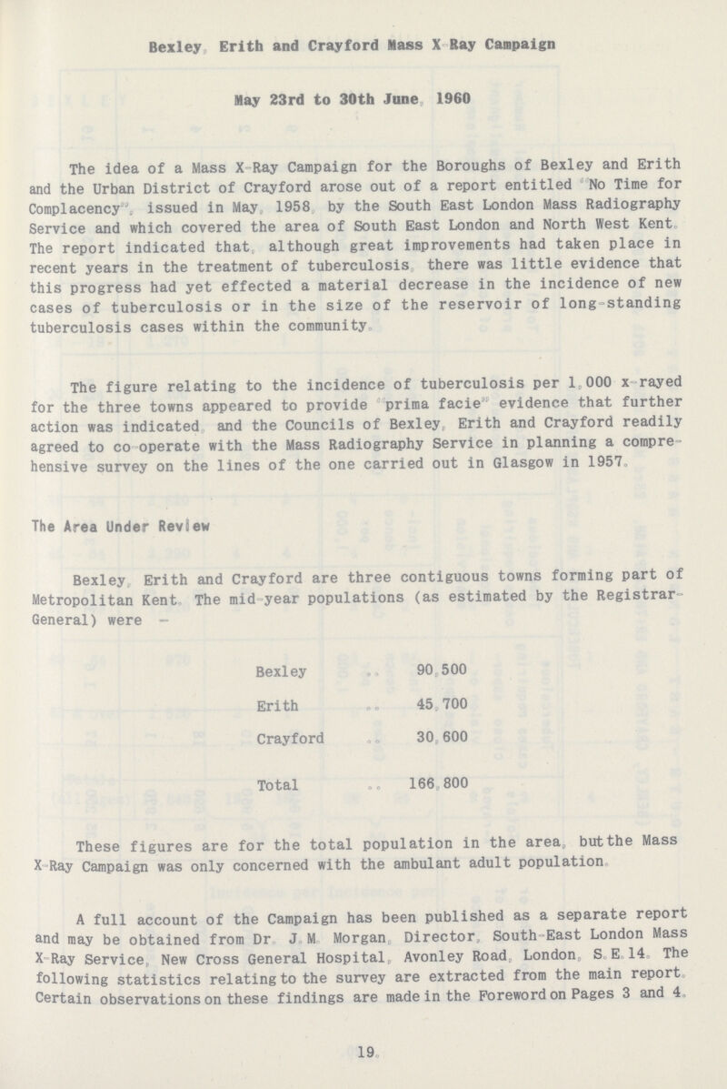 Bexley, Erith and Crayford Mass X-Ray Campaign May 23rd to 30th June, 1960 The idea of a Mass X-Ray Campaign for the Boroughs of Bexley and Erith and the Urban District of Crayford arose out of a report entitled No Time for Complacency, issued in May, 1958 by the South East London Mass Radiography Service and which covered the area of South East London and North West Kent. The report indicated that, although great improvements had taken place in recent years in the treatment of tuberculosis, there was little evidence that this progress had yet effected a material decrease in the incidence of new cases of tuberculosis or in the size of the reservoir of long-standing tuberculosis cases within the community. The figure relating to the incidence of tuberculosis per 1,000 x-rayed for the three towns appeared to provide prima facie evidence that further action was indicated and the Councils of Bexley, Erith and Crayford readily agreed to co operate with the Mass Radiography Service in planning a compre hensive survey on the lines of the one carried out in Glasgow in 1957. The Area Under Review Bexley, Erith and Crayford are three contiguous towns forming part of Metropolitan Kent, The mid-year populations (as estimated by the Registrar General) were- Bexley 90,500 Erith 45,700 Crayford 30,600 Total 166,800 These figures are for the total population in the area, but the Mass X-Ray Campaign was only concerned with the ambulant adult population. A full account of the Campaign has been published as a separate report and may be obtained from Dr J.M. Morgan Director, South-East London Mass X Ray Service. New Cross General Hospital, Avonley Road, London, S, E 14 The following statistics relating to the survey are extracted from the main report. Certain observations on these findings are made in the Foreword on Pages 3 and 4. 19