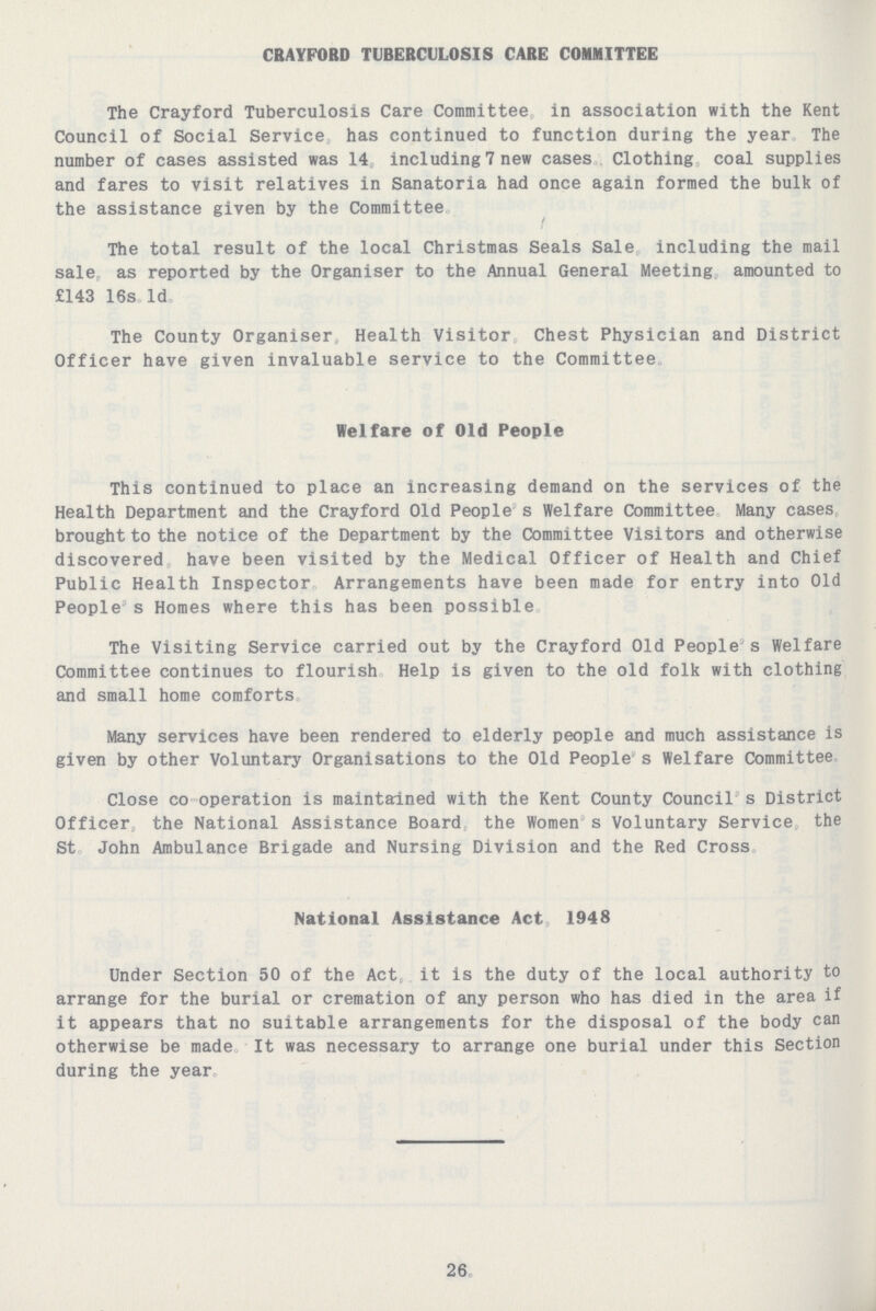 CRAYFORD TUBERCULOSIS CARE COMMITTEE The Crayford Tuberculosis Care Committee, in association with the Kent Council of Social Service, has continued to function during the year. The number of cases assisted was 14, including 7 new cases. Clothing coal supplies and fares to visit relatives in Sanatoria had once again formed the bulk of the assistance given by the Committee. The total result of the local Christmas Seals Sale, including the mail sale as reported by the Organiser to the Annual General Meeting, amounted to £143 16s 1d. The County Organiser, Health Visitor, Chest Physician and District Officer have given invaluable service to the Committee. Welfare of Old People This continued to place an increasing demand on the services of the Health Department and the Crayford Old People's Welfare Committee. Many cases brought to the notice of the Department by the Committee Visitors and otherwise discovered, have been visited by the Medical Officer of Health and Chief Public Health Inspector. Arrangements have been made for entry into Old People's Homes where this has been possible. The Visiting Service carried out by the Crayford Old People's Welfare Committee continues to flourish. Help is given to the old folk with clothing and small home comforts. Many services have been rendered to elderly people and much assistance is given by other Voluntary Organisations to the Old People's Welfare Committee. Close co operation is maintained with the Kent County Council's District Officer, the National Assistance Board, the Women's Voluntary Service the St. John Ambulance Brigade and Nursing Division and the Red Cross. National Assistance Act, 1948 Under Section 50 of the Act, it is the duty of the local authority to arrange for the burial or cremation of any person who has died in the area if it appears that no suitable arrangements for the disposal of the body can otherwise be made. It was necessary to arrange one burial under this Section during the year. 26.