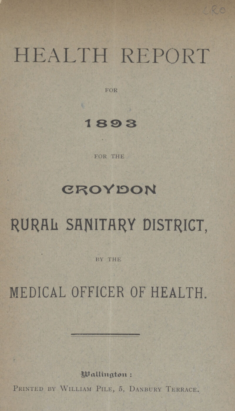 HEALTH REPORT FOR 1893 FOR THE CROYDON RURAL SANITARY DISTRICT, BY THE MEDICAL OFFICER OF HEALTH. Wallington: Printed by William Pile, 5, Danbury Terrace.