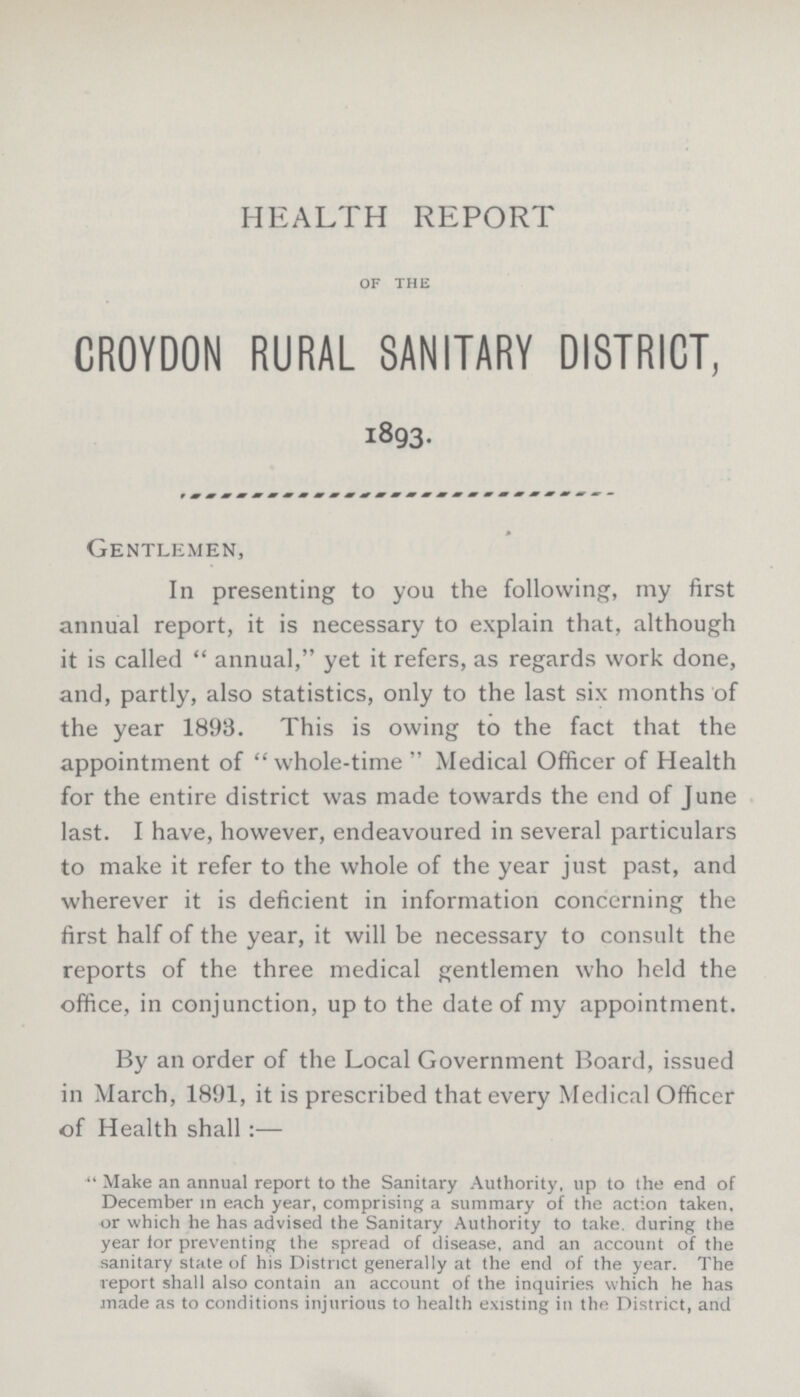 HEALTH REPORT OF THE CROYDON RURAL SANITARY DISTRICT, 1893. Gentlemen, In presenting to you the following, my first annual report, it is necessary to explain that, although it is called “annual,” yet it refers, as regards work done, and, partly, also statistics, only to the last six months of the year 1893. This is owing to the fact that the appointment of “whole-time” Medical Officer of Health for the entire district was made towards the end of June last. I have, however, endeavoured in several particulars to make it refer to the whole of the year just past, and wherever it is deficient in information concerning the first half of the year, it will be necessary to consult the reports of the three medical gentlemen who held the office, in conjunction, up to the date of my appointment. By an order of the Local Government Board, issued in March, 1891, it is prescribed that every Medical Officer of Health shall:— “Make an annual report to the Sanitary Authority, up to the end of December in each year, comprising a summary of the action taken, or which he has advised the Sanitary Authority to take, during the year tor preventing the spread of disease, and an account of the sanitary state of his District generally at the end of the year. The report shall also contain an account of the inquiries which he has made as to conditions injurious to health existing in the District, and