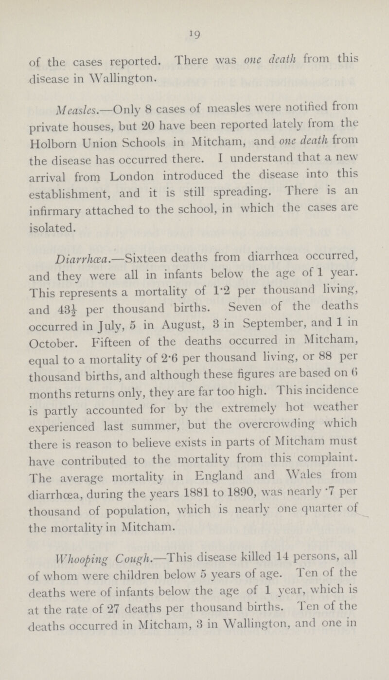 19 of the cases reported. There was one death from this disease in Wallington. Measles.—Only 8 cases of measles were notified from private houses, but 20 have been reported lately from the Holborn Union Schools in Mitcham, and one death from the disease has occurred there. I understand that a new arrival from London introduced the disease into this establishment, and it is still spreading. There is an infirmary attached to the school, in which the cases are isolated. Diarrhoea.—Sixteen deaths from diarrhoea occurred, and they were all in infants below the age of 1 year. This represents a mortality of 1.2 per thousand living, and 43½ per thousand births. Seven of the deaths occurred in July, 5 in August, 3 in September, and 1 in October. Fifteen of the deaths occurred in Mitcham, equal to a mortality of 2.6 per thousand living, or 88 per thousand births, and although these figures are based on 6 months returns only, they are far too high. This incidence is partly accounted for by the extremely hot weather experienced last summer, but the overcrowding which there is reason to believe exists in parts of Mitcham must have contributed to the mortality from this complaint. The average mortality in England and Wales from diarrhoea, during the years 1881 to 1890, was nearly .7 per thousand of population, which is nearly one quarter of the mortality in Mitcham. Whooping Cough.—This disease killed 14 persons, all of whom were children below 5 years of age. Ten of the deaths were of infants below the age of 1 year, which is at the rate of 27 deaths per thousand births. Ten of the deaths occurred in Mitcham, 3 in Wallington, and one in