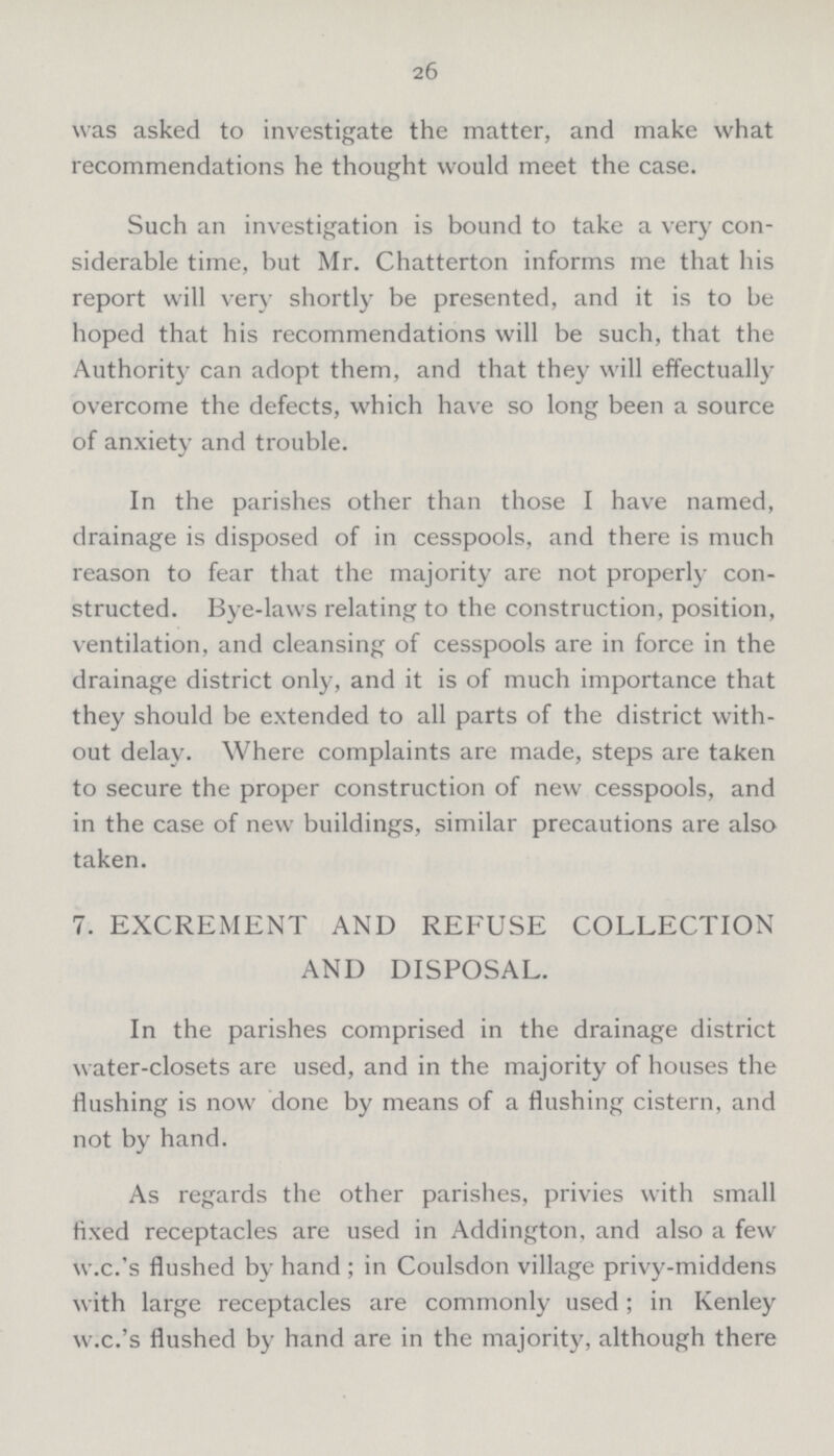 26 was asked to investigate the matter, and make what recommendations he thought would meet the case. Such an investigation is bound to take a very con siderable time, but Mr. Chatterton informs me that his report will very shortly be presented, and it is to be hoped that his recommendations will be such, that the Authority can adopt them, and that they will effectually overcome the defects, which have so long been a source of anxiety and trouble. In the parishes other than those I have named, drainage is disposed of in cesspools, and there is much reason to fear that the majority are not properly con structed. Bye-laws relating to the construction, position, ventilation, and cleansing of cesspools are in force in the drainage district only, and it is of much importance that they should be extended to all parts of the district with out delay. Where complaints are made, steps are taken to secure the proper construction of new cesspools, and in the case of new buildings, similar precautions are also taken. 7. EXCREMENT AND REFUSE COLLECTION AND DISPOSAL. In the parishes comprised in the drainage district water-closets are used, and in the majority of houses the flushing is now done by means of a flushing cistern, and not by hand. As regards the other parishes, privies with small fixed receptacles are used in Addington, and also a few w.c.'s flushed by hand; in Coulsdon village privy-middens with large receptacles are commonly used; in Kenley w.c.'s flushed by hand are in the majority, although there