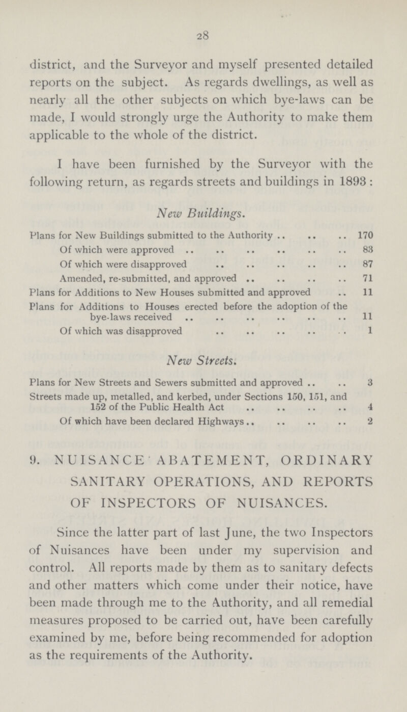 28 district, and the Surveyor and myself presented detailed reports on the subject. As regards dwellings, as well as nearly all the other subjects on which bye-laws can be made, I would strongly urge the Authority to make them applicable to the whole of the district. I have been furnished by the Surveyor with the following return, as regards streets and buildings in 1893 : New Buildings. Plans for New Buildings submitted to the Authority 170 Of which were approved 83 Of which were disapproved 87 Amended, re-submitted, and approved 71 Plans for Additions to New Houses submitted and approved 11 Plans for Additions to Houses erected before the adoption of the bye-laws received 11 Of which was disapproved 1 New Streets. Plans for New Streets and Sewers submitted and approved 3 Streets made up, metalled, and kerbed, under Sections 150, 151, and 152 of the Public Health Act 4 Of which have been declared Highways 2 9. NUISANCE ABATEMENT, ORDINARY SANITARY OPERATIONS, AND REPORTS OF INSPECTORS OF NUISANCES. Since the latter part of last June, the two Inspectors of Nuisances have been under my supervision and control. All reports made by them as to sanitary defects and other matters which come under their notice, have been made through me to the Authority, and all remedial measures proposed to be carried out, have been carefully examined by me, before being recommended for adoption as the requirements of the Authority.