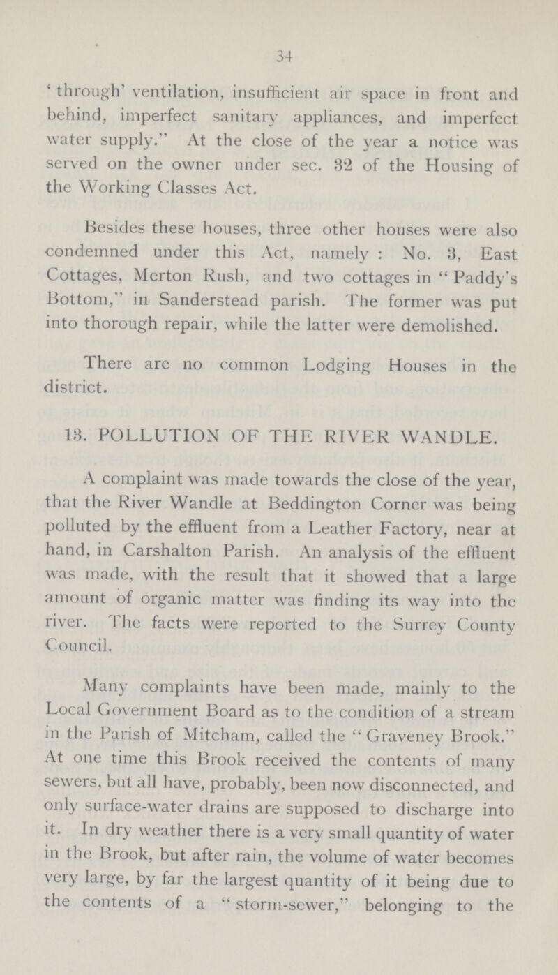 34 'through' ventilation, insufficient air space in front ami behind, imperfect sanitary appliances, and imperfect water supply. At the close of the year a notice was served on the owner under sec. 32 of the Housing of the Working Classes Act. Besides these houses, three other houses were also condemned under this Act, namely: No. 3, East Cottages, Merton Rush, and two cottages in Paddy's Bottom, in Sanderstead parish. The former was put into thorough repair, while the latter were demolished. There are no common Lodging Houses in the district. 13. POLLUTION OF THE RIVER WANDLE. A complaint was made towards the close of the year, that the River Wandle at Beddington Corner was being polluted by the effluent from a Leather Factory, near at hand, in Carshalton Parish. An analysis of the effluent was made, with the result that it showed that a large amount of organic matter was finding its way into the river. The facts were reported to the Surrey County Council. Many complaints have been made, mainly to the Local Government Board as to the condition of a stream in the Parish of Mitcham, called the  Graveney Brook. At one time this Brook received the contents of many sewers, but all have, probably, been now disconnected, and only surface-water drains are supposed to discharge into it. In dry weather there is a very small quantity of water in the Brook, but after rain, the volume of water becomes very large, by far the largest quantity of it being due to the contents of a storm-sewer, belonging to the