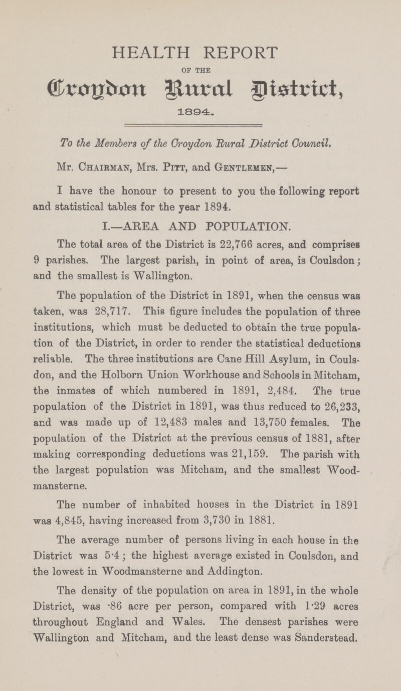 HEALTH REPORT of the Crondon Rural District, 1894. To the Members of the Croydon Rural District Council, Mr. Chairman, Mrs. Pitt, and Gentlemen,— I have the honour to present to you the following report and statistical tables for the year 1894. I.—AREA AND POPULATION. The total area of the District is 22,766 acres, and comprises 9 parishes. The largest parish, in point of area, is Coulsdon; and the smallest is Wallington. The population of the District in 1891, when the census was taken, was 28,717. This figure includes the population of three institutions, which must be deducted to obtain the true popula tion of the District, in order to render the statistical deductions reliable. The three institutions are Cane Hill Asylum, in Couls don, and the Holborn Union Workhouse and Schools in Mitcham, the inmates of which numbered in 1891, 2,484. The true population of the District in 1891, was thus reduced to 26,233, and was made up of 12,483 males and 13,750 females. The population of the District at the previous census of 1881, after making corresponding deductions was 21,159. The parish with the largest population was Mitcham, and the smallest Wood mansterne. The number of inhabited houses in the District in 1891 was 4,845, having increased from 3,730 in 1881. The average number of persons living in each house in the District was 5.4; the highest average existed in Coulsdon, and the lowest in Woodmansterne and Addington. The density of the population on area in 1891, in the whole District, was .86 acre per person, compared with l.29 acres throughout England and Wales. The densest parishes were Wallington and Mitcham, and the least dense was Sanderstead.